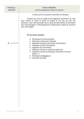 Missions /                                      Taches détaillées
Activités                                et Connaissances mises en œuvre

                                     n’avions pas les ressources nécessaires à l’époque)

                              N’ayant pas suivit le projet assez longtemps (seulement six mois
                      pour mettre en place et lancer le projet) je n’ai pas pu voir son
                      évolution, mais reste persuader qu’il y avait de réels besoins en formation
                      afin d’accompagner le développement extrêmement rapide du tourisme
                      dans cette région.



                                 Les savoirs Associés :

                                 •   Techniques de communication
                                 •   Techniques d'animation d'équipe
     Les Savoirs                 •   Méthodes d'analyse des besoins de formation
                                 •   Utilisation d'outils d'évaluation
                                 •   Ingénierie de la formation
                                 •   Utilisation d'outils et supports audiovisuel
                                 •   Utilisation d'outils bureautiques (traitement de texte,
                                     tableur,...)
                                 •   Techniques pédagogiques
                                 •   Conduite de projet




Dossier de VAE – Léa Bloom                                                                          143
 