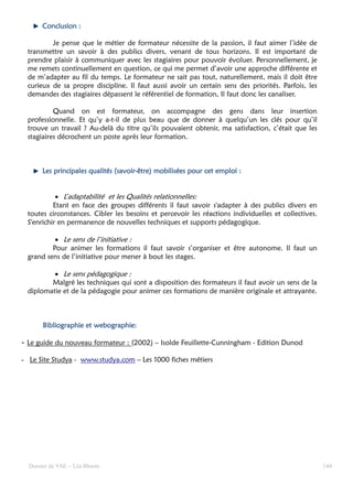 Conclusion :

         Je pense que le métier de formateur nécessite de la passion, il faut aimer l’idée de
 transmettre un savoir à des publics divers, venant de tous horizons. Il est important de
 prendre plaisir à communiquer avec les stagiaires pour pouvoir évoluer. Personnellement, je
 me remets continuellement en question, ce qui me permet d’avoir une approche différente et
 de m’adapter au fil du temps. Le formateur ne sait pas tout, naturellement, mais il doit être
 curieux de sa propre discipline. Il faut aussi avoir un certain sens des priorités. Parfois, les
 demandes des stagiaires dépassent le référentiel de formation, Il faut donc les canaliser.

          Quand on est formateur, on accompagne des gens dans leur insertion
 professionnelle. Et qu’y a-t-il de plus beau que de donner à quelqu’un les clés pour qu’il
 trouve un travail ? Au-delà du titre qu’ils pouvaient obtenir, ma satisfaction, c’était que les
 stagiaires décrochent un poste après leur formation.



      Les principales qualités (savoir-être) mobilisées pour cet emploi :
                               (savoir-


           • L’adaptabilité et les Qualités relationnelles:
          Etant en face des groupes différents il faut savoir s'adapter à des publics divers en
 toutes circonstances. Cibler les besoins et percevoir les réactions individuelles et collectives.
 S'enrichir en permanence de nouvelles techniques et supports pédagogique.

          • Le sens de l’initiative :
         Pour animer les formations il faut savoir s’organiser et être autonome. Il faut un
 grand sens de l’initiative pour mener à bout les stages.

         • Le sens pédagogique :
        Malgré les techniques qui sont a disposition des formateurs il faut avoir un sens de la
 diplomatie et de la pédagogie pour animer ces formations de manière originale et attrayante.



                        webographie:
       Bibliographie et webographie:

- Le guide du nouveau formateur : (2002) – Isolde Feuillette-Cunningham - Edition Dunod

- Le Site Studya - www.studya.com – Les 1000 fiches métiers




  Dossier de VAE – Léa Bloom                                                                         144
 