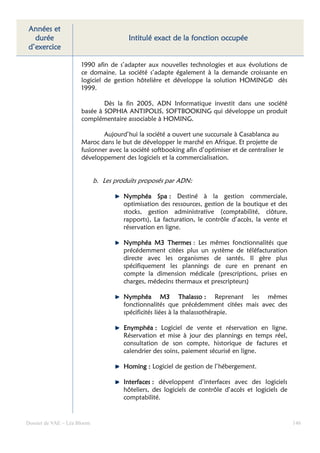 Années et
  durée                                 Intitulé exact de la fonction occupée
d’exercice

                      1990 afin de s’adapter aux nouvelles technologies et aux évolutions de
                      ce domaine. La société s’adapte également à la demande croissante en
                      logiciel de gestion hôtelière et développe la solution HOMING© dès
                      1999.

                              Dès la fin 2005, ADN Informatique investit dans une société
                      basée à SOPHIA ANTIPOLIS, SOFTBOOKING qui développe un produit
                      complémentaire associable à HOMING.

                              Aujourd’hui la société a ouvert une succursale à Casablanca au
                      Maroc dans le but de développer le marché en Afrique. Et projette de
                      fusionner avec la société softbooking afin d’optimiser et de centraliser le
                      développement des logiciels et la commercialisation.


                             b. Les produits proposés par ADN:

                                       Nymphéa Spa : Destiné à la gestion commerciale,
                                       optimisation des ressources, gestion de la boutique et des
                                       stocks, gestion administrative (comptabilité, clôture,
                                       rapports), La facturation, le contrôle d’accès, la vente et
                                       réservation en ligne.

                                       Nymphéa M3 Thermes : Les mêmes fonctionnalités que
                                       précédemment citées plus un système de téléfacturation
                                       directe avec les organismes de santés. Il gère plus
                                       spécifiquement les plannings de cure en prenant en
                                       compte la dimension médicale (prescriptions, prises en
                                       charges, médecins thermaux et prescripteurs)

                                       Nymphéa M3 Thalasso : Reprenant les mêmes
                                       fonctionnalités que précédemment citées mais avec des
                                       spécificités liées à la thalassothérapie.

                                       Enymphéa : Logiciel de vente et réservation en ligne.
                                       Réservation et mise à jour des plannings en temps réel,
                                       consultation de son compte, historique de factures et
                                       calendrier des soins, paiement sécurisé en ligne.

                                       Homing : Logiciel de gestion de l’hébergement.

                                       Interfaces : développent d’interfaces avec des logiciels
                                       hôteliers, des logiciels de contrôle d’accès et logiciels de
                                       comptabilité.


Dossier de VAE – Léa Bloom                                                                            146
 