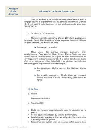 Années et
  durée                                     Intitulé exact de la fonction occupée
d’exercice

                              Tous ses systèmes sont réalisés en mode client/serveur, avec le
                      langage DELPHI © exploitant la base de données relationnelle ORACLE
                      ©. Il est destiné prioritairement à des environnements graphiques
                      WINDOWS ©.


                             c. Les clients et Les partenaires

                             Nymphéa compte aujourd’hui plus de 200 clients partout dans
                      le monde. Depuis 2003 le chiffre d’affaire augmente d’environ 20% par
                      an pour attendre 2,55 millions en 2008.

                                           Les marques partenaires

                              Nous avons des grandes marques partenaires telles
                      qu’Algotherme, Cinq Mondes, Nuxe, Payot, Thalgo, Yonka qui nous
                      aident dans le développement du logiciel en nous communiquant les
                      développements indispensables pour être à la pointe des attentes clients.
                      Ceci est un des grands points forts d’ADN, les solutions proposées ont
                      été développées en partenariat avec ces marques.

                                           Les consultants : Hydro concept, Star Wellness, Unique
                                           Spa

                                           Les sociétés partenaires : Oracle (base de données),
                                           Skidata (contrôle d’accés), softbooking (réservation en
                                           ligne)



                             8. Le Poste :

                             d. Intitulé

                                 Formateur installateur

                             e. Responsabilités


                             •   Étude des besoins organisationnels dans le domaine de la
                                 gestion,
                             •   Conseil pour l’implantation du système d’information,
                             •   Installation des solutions métiers et intégration éventuelle avec
                                 d’autres systèmes de gestion,
                             •   Paramétrage des logiciels selon les processus définis avec le client

Dossier de VAE – Léa Bloom                                                                              147
 