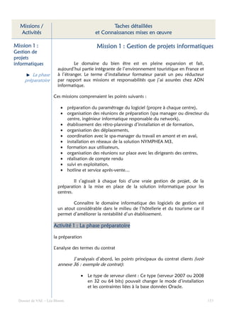 Missions /                                      Taches détaillées
  Activités                                et Connaissances mises en œuvre

Mission 1 :                                Mission 1 : Gestion de projets informatiques
Gestion de
projets
informatiques                    Le domaine du bien être est en pleine expansion et fait,
                        aujourd’hui partie intégrante de l’environnement touristique en France et
        La phase        à l’étranger. Le terme d’installateur formateur parait un peu réducteur
     préparatoire       par rapport aux missions et responsabilités que j’ai assurées chez ADN
                        informatique.

                      Ces missions comprenaient les points suivants :

                          • préparation du paramétrage du logiciel (propre à chaque centre),
                          • organisation des réunions de préparation (spa manager ou directeur du
                            centre, ingénieur informatique responsable du network),
                          • établissement des rétro-plannings d’installation et de formation,
                          • organisation des déplacements,
                          • coordination avec le spa-manager du travail en amont et en aval,
                          • installation en réseaux de la solution NYMPHEA M3,
                          • formation aux utilisateurs,
                          • organisation des réunions sur place avec les dirigeants des centres,
                          • réalisation de compte rendu
                          • suivi en exploitation,
                          • hotline et service après-vente…

                                 Il s’agissait à chaque fois d’une vraie gestion de projet, de la
                        préparation à la mise en place de la solution informatique pour les
                        centres.

                               Connaître le domaine informatique des logiciels de gestion est
                        un atout considérable dans le milieu de l’hôtellerie et du tourisme car il
                        permet d’améliorer la rentabilité d’un établissement.

                      Activité 1 : La phase préparatoire

                      la préparation

                      L’analyse des termes du contrat

                                J’analysais d’abord, les points principaux du contrat clients (voir
                        annexe 36 : exemple de contrat):

                                   •   Le type de serveur client : Ce type (serveur 2007 ou 2008
                                       en 32 ou 64 bits) pouvait changer le mode d’installation
                                       et les contraintes liées à la base données Oracle.


  Dossier de VAE – Léa Bloom                                                                          153
 