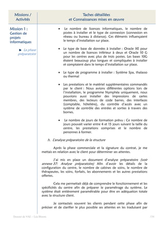 Missions /                                         Taches détaillées
  Activités                                   et Connaissances mises en œuvre

Mission 1 :                           •    Le nombre de licences informatiques, le nombre de
Gestion de                                postes à installer et le type de connexion (connexion en
projets                                   réseau ou bureau à distance). Ces éléments influençaient
informatiques                             le temps d’installation sur place.

        La phase                      •   Le type de base de données à installer : Oracle XE pour
     préparatoire                         un nombre de licences inférieur à deux et Oracle 10 G
                                          pour les centres avec plus de trois postes. Les bases 10G
                                          étaient beaucoup plus longues et compliquées à installer
                                          et comptaient dans le temps d’installation sur place.

                                      •   Le type de programme à installer : Système Spa, thalasso
                                          ou thermal

                                      •   Les prestations et le matériel supplémentaires commandés
                                          par le client : Nous avions différentes options lors de
                                          l’installation, le programme Nymphéa uniquement, nous
                                          pouvions aussi installer des impressions de cartes
                                          membres, des lecteurs de code barres, des interfaces
                                          (comptable, hôtelière), du contrôle d’accès avec un
                                          système de contrôle des entrées et sorties à travers des
                                          bornes.

                                      •    Le nombre de jours de formation prévu : Ce nombre de
                                          jours pouvait varier entre 4 et 15 jours suivant la taille du
                                          centre, les prestations comprises et le nombre de
                                          personnes à former.

                               h. L’analyse préparatoire de la structure

                                Après la phase commerciale et la signature du contrat, je me
                        mettais en relation avec le client pour déterminer ses attentes.

                                  J’ai mis en place un document d’analyse préparatoire (voir
                        annexe 37: Analyse préparatoire) Afin d’avoir les détails de la
                        configuration du centre, le nombre de cabines de soins, le nombre de
                        thérapeutes, les soins, forfaits, les abonnements et les autres prestations
                        offertes.

                                  Cela me permettait déjà de comprendre le fonctionnement et les
                        spécificités du centre afin de préparer le paramétrage du système. Le
                        système était entièrement paramétrable pour être en adéquation totale
                        avec la structure client.

                                 Je contactais souvent les clients pendant cette phase afin de
                        préciser et de clarifier le plus possible ses attentes en les traduisant par

  Dossier de VAE – Léa Bloom                                                                              154
 