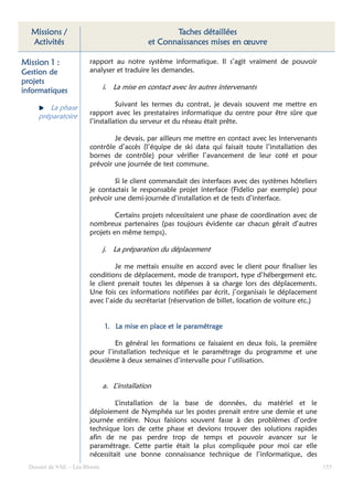Missions /                                         Taches détaillées
  Activités                                   et Connaissances mises en œuvre

Mission 1 :             rapport au notre système informatique. Il s’agit vraiment de pouvoir
Gestion de              analyser et traduire les demandes.
projets
informatiques                  i. La mise en contact avec les autres intervenants

                                  Suivant les termes du contrat, je devais souvent me mettre en
        La phase
     préparatoire       rapport avec les prestataires informatique du centre pour être sûre que
                        l’installation du serveur et du réseau était prête.

                                Je devais, par ailleurs me mettre en contact avec les intervenants
                        contrôle d’accès (l’équipe de ski data qui faisait toute l’installation des
                        bornes de contrôle) pour vérifier l’avancement de leur coté et pour
                        prévoir une journée de test commune.

                                Si le client commandait des interfaces avec des systèmes hôteliers
                        je contactais le responsable projet interface (Fidelio par exemple) pour
                        prévoir une demi-journée d’installation et de tests d’interface.

                                 Certains projets nécessitaient une phase de coordination avec de
                        nombreux partenaires (pas toujours évidente car chacun gérait d’autres
                        projets en même temps).

                               j. La préparation du déplacement

                                 Je me mettais ensuite en accord avec le client pour finaliser les
                        conditions de déplacement, mode de transport, type d’hébergement etc.
                        le client prenait toutes les dépenses à sa charge lors des déplacements.
                        Une fois ces informations notifiées par écrit, j’organisais le déplacement
                        avec l’aide du secrétariat (réservation de billet, location de voiture etc.)


                                     mise                paramétrage
                               1. La mise en place et le paramétrage

                                En général les formations ce faisaient en deux fois, la première
                        pour l’installation technique et le paramétrage du programme et une
                        deuxième à deux semaines d’intervalle pour l’utilisation.


                               a. L’installation

                                 L’installation de la base de données, du matériel et le
                        déploiement de Nymphéa sur les postes prenait entre une demie et une
                        journée entière. Nous faisions souvent fasse à des problèmes d’ordre
                        technique lors de cette phase et devions trouver des solutions rapides
                        afin de ne pas perdre trop de temps et pouvoir avancer sur le
                        paramétrage. Cette partie était la plus compliquée pour moi car elle
                        nécessitait une bonne connaissance technique de l’informatique, des
  Dossier de VAE – Léa Bloom                                                                           155
 