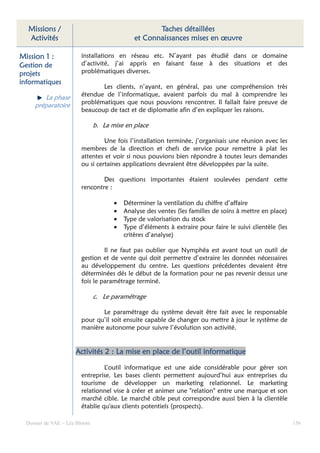 Missions /                                        Taches détaillées
  Activités                                  et Connaissances mises en œuvre

Mission 1 :             installations en réseau etc. N’ayant pas étudié dans ce domaine
Gestion de              d’activité, j’ai appris en faisant fasse à des situations et des
projets                 problématiques diverses.
informatiques
                               Les clients, n’ayant, en général, pas une compréhension très
                        étendue de l’informatique, avaient parfois du mal à comprendre les
        La phase
     préparatoire       problématiques que nous pouvions rencontrer. Il fallait faire preuve de
                        beaucoup de tact et de diplomatie afin d’en expliquer les raisons.

                               b. La mise en place

                                 Une fois l’installation terminée, j’organisais une réunion avec les
                        membres de la direction et chefs de service pour remettre à plat les
                        attentes et voir si nous pouvions bien répondre à toutes leurs demandes
                        ou si certaines applications devraient être développées par la suite.

                                Des questions importantes étaient soulevées pendant cette
                        rencontre :

                                      •   Déterminer la ventilation du chiffre d’affaire
                                      •   Analyse des ventes (les familles de soins à mettre en place)
                                      •   Type de valorisation du stock
                                      •   Type d’éléments à extraire pour faire le suivi clientèle (les
                                          critères d’analyse)

                                 Il ne faut pas oublier que Nymphéa est avant tout un outil de
                        gestion et de vente qui doit permettre d’extraire les données nécessaires
                        au développement du centre. Les questions précédentes devaient être
                        déterminées dés le début de la formation pour ne pas revenir dessus une
                        fois le paramétrage terminé.

                               c. Le paramétrage

                               Le paramétrage du système devait être fait avec le responsable
                        pour qu’il soit ensuite capable de changer ou mettre à jour le système de
                        manière autonome pour suivre l’évolution son activité.


                      Activités 2 : La mise en place de l’outil informatique

                                 L’outil informatique est une aide considérable pour gérer son
                        entreprise. Les bases clients permettent aujourd’hui aux entreprises du
                        tourisme de développer un marketing relationnel. Le marketing
                        relationnel vise à créer et animer une "relation" entre une marque et son
                        marché cible. Le marché cible peut correspondre aussi bien à la clientèle
                        établie qu'aux clients potentiels (prospects).

  Dossier de VAE – Léa Bloom                                                                              156
 