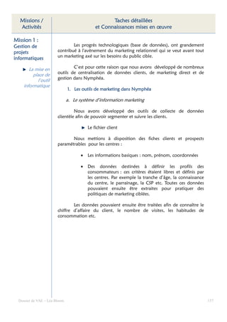 Missions /                                         Taches détaillées
  Activités                                   et Connaissances mises en œuvre

Mission 1 :
Gestion de                      Les progrès technologiques (base de données), ont grandement
projets                 contribué à l'avènement du marketing relationnel qui se veut avant tout
                        un marketing axé sur les besoins du public cible.
informatiques
                                C’est pour cette raison que nous avons développé de nombreux
        La mise en
          place de      outils de centralisation de données clients, de marketing direct et de
            l’outil     gestion dans Nymphéa.
     informatique
                               1. Les outils de marketing dans Nymphéa

                               a. Le système d’information marketing

                                 Nous avons développé des outils de collecte de données
                        clientèle afin de pouvoir segmenter et suivre les clients.

                                          Le fichier client

                               Nous mettions à disposition des fiches clients et prospects
                        paramétrables pour les centres :

                                      •   Les informations basiques : nom, prénom, coordonnées

                                      •   Des données destinées à définir les profils des
                                          consommateurs : ces critères étaient libres et définis par
                                          les centres. Par exemple la tranche d’âge, la connaissance
                                          du centre, le parrainage, la CSP etc. Toutes ces données
                                          pouvaient ensuite être extraites pour pratiquer des
                                          politiques de marketing ciblées.

                                Les données pouvaient ensuite être traitées afin de connaître le
                        chiffre d’affaire du client, le nombre de visites, les habitudes de
                        consommation etc.




  Dossier de VAE – Léa Bloom                                                                           157
 