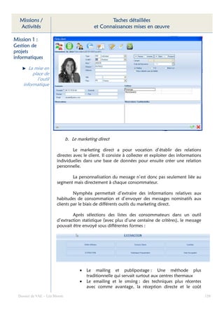 Missions /                                        Taches détaillées
  Activités                                  et Connaissances mises en œuvre

Mission 1 :
Gestion de
projets
informatiques
informatiques

        La mise en
          place de
            l’outil
     informatique




                               b. Le marketing direct

                                 Le marketing direct a pour vocation d’établir des relations
                        directes avec le client. Il consiste à collecter et exploiter des informations
                        individuelles dans une base de données pour ensuite créer une relation
                        personnelle.

                               La personnalisation du message n’est donc pas seulement liée au
                        segment mais directement à chaque consommateur.

                                 Nymphéa permettait d’extraire des informations relatives aux
                        habitudes de consommation et d’envoyer des messages nominatifs aux
                        clients par le biais de différents outils du marketing direct.

                                Après sélections des listes des consommateurs dans un outil
                        d’extraction statistique (avec plus d’une centaine de critères), le message
                        pouvait être envoyé sous différentes formes :




                                      •   Le mailing et publipostage : Une méthode plus
                                          traditionnelle qui servait surtout aux centres thermaux
                                      •   Le emailing et le smsing : des techniques plus récentes
                                          avec comme avantage, la réception directe et le coût

  Dossier de VAE – Léa Bloom                                                                             158
 