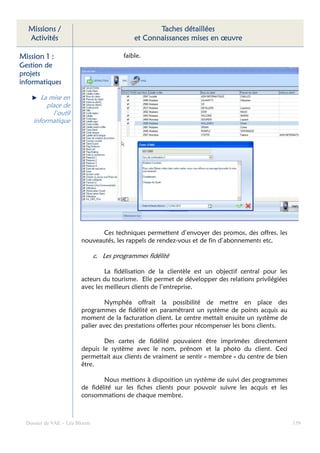 Missions /                                        Taches détaillées
  Activités                                  et Connaissances mises en œuvre

Mission 1 :                              faible.
Gestion de
projets
informatiques

        La mise en
          place de
            l’outil
     informatique




                               Ces techniques permettent d’envoyer des promos, des offres, les
                        nouveautés, les rappels de rendez-vous et de fin d’abonnements etc.

                               c. Les programmes fidélité

                                 La fidélisation de la clientèle est un objectif central pour les
                        acteurs du tourisme. Elle permet de développer des relations privilégiées
                        avec les meilleurs clients de l’entreprise.

                                 Nymphéa offrait la possibilité de mettre en place des
                        programmes de fidélité en paramétrant un système de points acquis au
                        moment de la facturation client. Le centre mettait ensuite un système de
                        palier avec des prestations offertes pour récompenser les bons clients.

                                Des cartes de fidélité pouvaient être imprimées directement
                        depuis le système avec le nom, prénom et la photo du client. Ceci
                        permettait aux clients de vraiment se sentir « membre » du centre de bien
                        être.

                                Nous mettions à disposition un système de suivi des programmes
                        de fidélité sur les fiches clients pour pouvoir suivre les acquis et les
                        consommations de chaque membre.



  Dossier de VAE – Léa Bloom                                                                        159
 