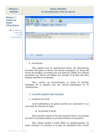 Missions /                                        Taches détaillées
  Activités                                  et Connaissances mises en œuvre

Mission 1 :
Gestion de
projets
informatiques

        La mise en
          place de
            l’outil
     informatique




                               d. Les abonnés

                                 Nous gérions aussi les abonnements clients. Ces abonnements
                        pouvaient être gérés en séances (10 séances d’aquagym), en temps (20
                        heures de massages), en entrées avec une durée de validité. Ces systèmes
                        permettent aux centres, de fidéliser leur clientèle et de faire des offres
                        spéciales destinées à ces abonnés.

                                  Nous suivions les consommations et toutes les données
                        statistiques de ce segment, avec des relances automatiques en fin
                        d’abonnement.


                                                gestion
                               2. Les outils de gestion dans Nymphéa

                               a. La gestion des stocks

                                 L’outil informatique de gestion permet une valorisation et un
                        suivi exact de l’état des ses stocks.

                                          Les produits d’achats

                                Nous pouvions rentrer la liste des produits d’achats : Les produits
                        de ventes, les produits cabines, les produits entretiens et accessoires.

                                Pour chaque produit il fallait définir le conditionnement, les
                        stocks minimum et maximum et le type de valorisation (Prix d’achat

  Dossier de VAE – Léa Bloom                                                                          160
 