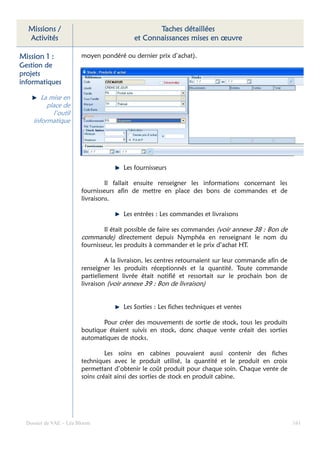 Missions /                                      Taches détaillées
  Activités                                et Connaissances mises en œuvre

Mission 1 :             moyen pondéré ou dernier prix d’achat).
Gestion de
projets
informatiques

        La mise en
          place de
            l’outil
     informatique




                                       Les fournisseurs

                                 Il fallait ensuite renseigner les informations concernant les
                        fournisseurs afin de mettre en place des bons de commandes et de
                        livraisons.

                                       Les entrées : Les commandes et livraisons

                                Il était possible de faire ses commandes (voir annexe 38 : Bon de
                        commande) directement depuis Nymphéa en renseignant le nom du
                        fournisseur, les produits à commander et le prix d’achat HT.

                                 A la livraison, les centres retournaient sur leur commande afin de
                        renseigner les produits réceptionnés et la quantité. Toute commande
                        partiellement livrée était notifié et ressortait sur le prochain bon de
                        livraison (voir annexe 39 : Bon de livraison)


                                       Les Sorties : Les fiches techniques et ventes

                               Pour créer des mouvements de sortie de stock, tous les produits
                        boutique étaient suivis en stock, donc chaque vente créait des sorties
                        automatiques de stocks.

                                 Les soins en cabines pouvaient aussi contenir des fiches
                        techniques avec le produit utilisé, la quantité et le produit en croix
                        permettant d’obtenir le coût produit pour chaque soin. Chaque vente de
                        soins créait ainsi des sorties de stock en produit cabine.




  Dossier de VAE – Léa Bloom                                                                          161
 