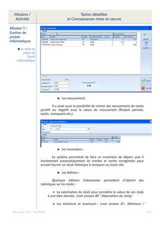 Missions /                                       Taches détaillées
  Activités                                 et Connaissances mises en œuvre

Mission 1 :
Gestion de
projets
informatiques

        La mise en
          place de
            l’outil
     informatique




                                        Les mouvements

                                 Il y avait aussi la possibilité de rentrer des mouvements de stocks
                        positifs ou négatifs avec la raison du mouvement (Produit périmés,
                        cassés, manquants etc.)




                                        Les inventaires :

                                 Le système permettait de faire un inventaire de départ, puis il
                        incrémentait automatiquement les entrées et sorties enregistrées pour
                        ensuite fournir un stock théorique à comparer au stock réel.

                                        Les éditions :

                                  Quelques éditions      intéressantes   permettent   d’obtenir   des
                        statistiques sur les stocks :

                                  • La valorisation du stock pour connaître la valeur de son stock
                               à une date donnée. (voir annexe 40 : Valorisation du stock)

                                  • Les minimum et maximum : (voir annexe 41 : Minimum /

  Dossier de VAE – Léa Bloom                                                                            162
 