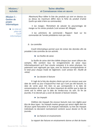 Missions /                                        Taches détaillées
  Activités                                  et Connaissances mises en œuvre

Mission 1 :                    Maximum) Pour éditer la liste des produits qui sont en dessous ou
Gestion de                     au dessus du maximum défini dans la fiche du produit d’achat
projets                        (outils qui aide à faire ces commandes)
informatiques
                                  • Les marges : Permettant de calculer les pourcentages de
        La mise en             marges sur les ventes produits (voir annexe 42: Marges)
          place de
            l’outil               • Les prévisions de commande : Rapport basé sur les
     informatique              commandes de l’année précédente mois par mois.



                               b. Les contrôles

                               L’outil informatique permet aussi de croiser des données afin de
                        procéder à des contrôles de son activité.

                                         Les feuilles de caisse

                                 La feuille de caisse doit être éditée chaque jour avant clôture des
                        comptes. Elle contient tous les enregistrements de caisse reçus
                        informatiquement qu’il faut ensuite comparer à la caisse physique. Les
                        paiements sont regroupés par type, avec les factures correspondantes et
                        le total pour chaque mode de règlement. (voir annexe 43 : Feuille de
                        caisse)

                                         Les dossiers à facturer

                                Il s’agit de la liste des dossiers clients qui ont un encours avec une
                        date de vente au jour d’aujourd’hui mais qui n’ont pas été facturés. La
                        date de vente peut très bien ne pas correspondre à la date de
                        consommation du client. Il est donc important de vérifier que la date de
                        vente soit la même que la date de rendez-vous du soin. En fin de
                        journée, il ne devrait pas y avoir de dossiers à facturer restants.

                                         Les impayés

                                L’édition des impayés (les encours facturés mais non réglés) peut
                        être de deux types : les impayés masters groupe qui seront réglés dans les
                        30 jours après facturation et les impayés individuels. La liste des impayés
                        individuels ne devraient normalement contenir aucun dossier en fin de
                        journée.

                                         Les factures et encaissements

                                   Le rapport des factures en encaissements donne un état de toutes

  Dossier de VAE – Léa Bloom                                                                             163
 