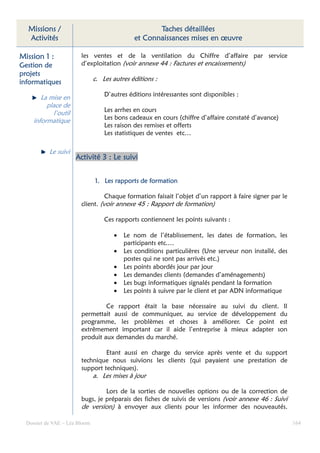 Missions /                                         Taches détaillées
  Activités                                   et Connaissances mises en œuvre

Mission 1 :             les ventes et de la ventilation du Chiffre d’affaire par service
Gestion de              d’exploitation (voir annexe 44 : Factures et encaissements)
projets
informatiques                  c. Les autres éditions :

                                   D’autres éditions intéressantes sont disponibles :
        La mise en
          place de
            l’outil                Les arrhes en cours
     informatique                  Les bons cadeaux en cours (chiffre d’affaire constaté d’avance)
                                   Les raison des remises et offerts
                                   Les statistiques de ventes etc…

           Le suivi
                      Activité 3 : Le suivi


                               1. Les rapports de formation

                                  Chaque formation faisait l’objet d’un rapport à faire signer par le
                        client. (voir annexe 45 : Rapport de formation)

                                   Ces rapports contiennent les points suivants :

                                      •   Le nom de l’établissement, les dates de formation, les
                                          participants etc.…
                                      •   Les conditions particulières (Une serveur non installé, des
                                          postes qui ne sont pas arrivés etc.)
                                      •   Les points abordés jour par jour
                                      •   Les demandes clients (demandes d’aménagements)
                                      •   Les bugs informatiques signalés pendant la formation
                                      •   Les points à suivre par le client et par ADN informatique

                                 Ce rapport était la base nécessaire au suivi du client. Il
                        permettait aussi de communiquer, au service de développement du
                        programme, les problèmes et choses à améliorer. Ce point est
                        extrêmement important car il aide l’entreprise à mieux adapter son
                        produit aux demandes du marché.

                                 Etant aussi en charge du service après vente et du support
                        technique nous suivions les clients (qui payaient une prestation de
                        support techniques).
                               a. Les mises à jour

                                 Lors de la sorties de nouvelles options ou de la correction de
                        bugs, je préparais des fiches de suivis de versions (voir annexe 46 : Suivi
                        de version) à envoyer aux clients pour les informer des nouveautés.

  Dossier de VAE – Léa Bloom                                                                            164
 