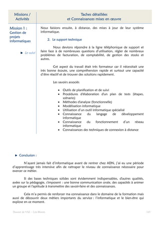 Missions /                                        Taches détaillées
  Activités                                  et Connaissances mises en œuvre

Mission 1 :             Nous faisions ensuite, à distance, des mises à jour de leur système
Gestion de              informatique.
projets
informatiques                  2. Le support technique

                                  Nous devions répondre à la ligne téléphonique de support et
                        faire face à de nombreuses questions d’utilisation, régler de nombreux
           Le suivi
                        problèmes de facturation, de comptabilité, de gestion des stocks et
                        autres.

                                 Cet aspect du travail était très formateur car il nécessitait une
                        très bonne écoute, une compréhension rapide et surtout une capacité
                        d’être réactif et de trouver des solutions rapidement.

                                  Les savoirs associés

                                      •   Outils de planification et de suivi
                                      •   Procédures d'élaboration d'un plan de tests (étapes,
                                          scénario)
                                      •   Méthodes d'analyse (fonctionnelle)
                                      •   Modélisation informatique
                                      •   Utilisation d’un outil informatique spécialisé
                                      •   Connaissance      du      langage    de     développement
                                          informatique
                                      •   Connaissance      du     fonctionnement      d’un   réseau
                                          informatique
                                      •   Connaissances des techniques de connexion à distance




      Conclusion :

         N’ayant jamais fait d’informatique avant de rentrer chez ADN, j’ai eu une période
 d’apprentissage très intensive afin de rattraper le niveau de connaissance nécessaire pour
 exercer ce métier.

         Si des bases techniques solides sont évidemment indispensables, d'autres qualités,
 axées sur la pédagogie, s'imposent : une bonne communication orale, des capacités à animer
 un groupe et l'aptitude à transmettre des savoir-faire et des connaissances.

         Cela m’a permis de renforcer ma connaissance dans le domaine de la formation mais
 aussi de découvrir deux métiers importants du service : l’informatique et le bien-être qui
 explose en ce moment.


  Dossier de VAE – Léa Bloom                                                                           165
 