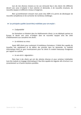 Lors de mes diverses missions je me suis retrouvée face à des clients très différents
devant sans cesse m’adapter à leurs attentes et demandes, à de nouvelles structures, de
nouvelles équipes et différents niveaux d’exigences.

        Bien qu’extrêmement stressant mon poste chez ADN m’a permis de développer de
nouvelles compétences et de surmonter de nombreux challenges.



    Les principales qualités (savoir-être) mobilisées pour cet emploi :
                             (savoir-


         • L’adaptabilité

         Les formations se faisaient dans les établissements clients, je me déplaçais partout en
Europe et devais sans cesse m’intégrer dans de nouvelles équipes avec des chefs
d’établissements aux caractères très divers.

         • La résistance au stress:

         Ayant 400 clients pour seulement 4 installateurs formateurs, il fallait être capable de
travailler très rapidement et de définir des priorités dans les demandes. Le matériel
informatique étant un gros investissement pour les clients ils avaient beaucoup d’exigences
par rapport au système.

         • Le sens de la négociation :

        Faire face à des clients qui ont des attentes diverses et pour certaines irréalisables
(une fois traduite en langage informatique) il faut être capable de négocier afin d’arriver à un
consentement sur d’autres solutions possibles.




Dossier de VAE – Léa Bloom                                                                         166
 
