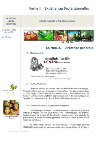 Partie II : Expériences Professionnelles

  Années et
    durée                                                      fonction
                                          Intitulé exact de la fonction occupée
  d’exercice

Juillet 2005 –
Aout 2006

13 mois




                                                    LA NORIA – Directrice générale
                             1. l’Etablissement :
                                l’Etablissement




                            a. Un peu d’histoire….

                                 L’hôtel La Noria a été créé en 1999 par Benoit Duchateau Arminjon.
                        Fondateur d’une des plus importantes organisations non gouvernementales
                        du Cambodge ; Krousar Thmey. Il a ouvert deux hôtels indépendants, La
                        Noria et Le Borane afin d’obtenir des financements et de communiquer sur
                        l’association. (voir annexe 1 : Article Benoit Duchateau Arminjon)


                            b. Contexte touristique du pays et de la région :

                                Le Cambodge est un pays en pleine expansion touristique grâce aux
                        Temples d’Angkor, un des plus beaux sites archéologiques au monde.
                        L’augmentation de la sécurité des dernières années, après une période de
L’association Krousar
        Thmey           guerre civile, a permis un développement touristique rapide surtout sur la
                        région de Siem Reap.

                               En 2005-2006, période de mon activité, le Cambodge recevait
                        1 700 000 touristes par an, avec une durée moyenne de séjour de 6,5 jours.

      Dossier de VAE – Léa Bloom                                                                      26
 