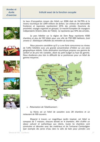 Années et
  durée                                                       fonction
                                         Intitulé exact de la fonction occupée
d’exercice

                      Le taux d’occupation moyen des hôtels sur 2006 était de 54,79% et le
                      revenu touristique de 1,049 millions de dollars. Les visiteurs de nationalités
                      Coréenne et Japonaise représentent 25% des arrivées (tourisme de
                      proximité, voyages organisés en groupe). Le marché Européen de voyageurs
                      indépendants (Clients cibles de l’hôtel) ne représente que 10% des arrivées.

                             Le parc hôtelier sur la région de Siem Reap représente 4500
                      chambres et plus de 150 hôtels pour une ville de 750 000 habitants (voir
                      annexe 2 : Statistiques officielles du ministère du tourisme).

                               Nous pouvons considérer qu’il y a une forte concurrence au niveau
                      de l’offre hôtelière avec une grande concentration d’hôtels sur une zone
                      géographique réduite. Cette destination touristique propose une gamme de
                      confort et de prix très variables, allant du petit budget au haut de gamme.
                      Nous étudierons plus loin la difficulté de se positionner pour un hôtel de
                      gamme moyenne.




                          c. Présentation de l’établissement :
Photos de l’hôtel

                              La Noria est un hôtel de caractère avec 28 chambres et un
                      restaurant de 100 couverts.

                              Dispersé à travers un magnifique jardin tropical, cet hôtel se
                      compose de 7 maisons, chacune divisée en 4 chambres. Afin d’offrir un
                      séjour culturel et authentique aux clients, toutes les chambres sont
                      construites et décorées avec des matériaux et de l’artisanat Cambodgien
                      (par exemple des jarres d’eau dans la salle de bain pour prendre une
    Dossier de VAE – Léa Bloom                                                                         27
 