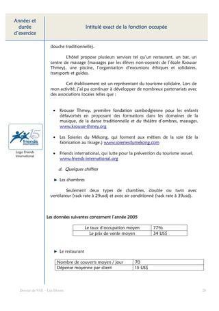 Années et
  durée                                                       fonction
                                         Intitulé exact de la fonction occupée
d’exercice

                    douche traditionnelle).

                            L’hôtel propose plusieurs services tel qu’un restaurant, un bar, un
                    centre de massage (massages par les élèves non-voyants de l’école Krousar
                    Thmey), une piscine, l’organisation d’excursions éthiques et solidaires,
                    transports et guides.

                            Cet établissement est un représentant du tourisme solidaire. Lors de
                    mon activité, j’ai pu continuer à développer de nombreux partenariats avec
                    des associations locales telles que :


                     • Krousar Thmey, première fondation cambodgienne pour les enfants
                       défavorisés en proposant des formations dans les domaines de la
                       musique, de la danse traditionnelle et du théâtre d’ombres, massages.
                       www.krousar-thmey.org

                     • Les Soieries du Mékong, qui forment aux métiers de la soie (de la
                       fabrication au tissage.) www.soieriesdumekong.com

Logo Friends         • Friends international, qui lutte pour la prévention du tourisme sexuel.
International
                       www.friends-international.org

                        d. Quelques chiffres

                         Les chambres

                             Seulement deux types de chambres, double ou twin avec
                    ventilateur (rack rate à 29usd) et avec air conditionné (rack rate à 39usd).



                 Les données suivantes concernent l’année 2005

                                         Le taux d’occupation moyen      77%
                                           Le prix de vente moyen        34 US$



                         Le restaurant

                        Nombre de couverts moyen / jour         70
                        Dépense moyenne par client              15 US$




  Dossier de VAE – Léa Bloom                                                                       28
 