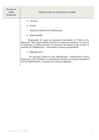 Années et
  durée                                                       fonction
                                         Intitulé exact de la fonction occupée
d’exercice

                         2. Le Poste :

                        a. Intitulé

                               Directrice Générale de l’Etablissement

                        b. Responsabilités

                         Responsable de toutes les opérations journalières de l’Hôtel et du
                 Restaurant. Mes responsabilités incluaient les ressources humaines, la vente et
                 le marketing, la relation clientèle, la supervision des équipes et des services, le
                 maintien de l’établissement, information et report au propriétaire.

                        c. Organigramme

                           47 employés divisés en cinq départements : Administratif, Cuisine,
                 Restaurant et Bar, Chambres et maintenance /sécurité. La structure comporte 6
                 chefs de départements, 5 assistants et 1 directrice générale.




  Dossier de VAE – Léa Bloom                                                                           29
 