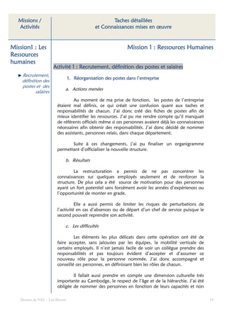 Missions /                                        Taches détaillées
   Activités                                  et Connaissances mises en œuvre


Mission1 : Les                                                Mission 1 : Ressources Humaines
Ressources
humaines
                      Activité 1 : Recrutement, définition des postes et salaires
    Recrutement,
                                1. Réorganisation des postes dans l’entreprise
    définition des
    postes et des
                            a. Actions menées
           salaires
                                 Au moment de ma prise de fonction, les postes de l’entreprise
                        étaient mal définis, ce qui créait une confusion quant aux taches et
                        responsabilités de chacun. J’ai donc créé des fiches de postes afin de
                        mieux identifier les ressources. J’ai pu me rendre compte qu’il manquait
                        de référents officiels même si ces personnes avaient déjà les connaissances
                        nécessaires afin obtenir des responsabilités. J’ai donc décidé de nommer
                        des assistants, personnes relais, dans chaque département.

                               Suite à ces changements, j’ai pu finaliser un organigramme
                        permettant d’officialiser la nouvelle structure.

                            b. Résultats

                                 La restructuration a permis de ne pas concentrer les
                        connaissances sur quelques employés seulement et de renforcer la
                        structure. De plus cela a été source de motivation pour des personnes
                        ayant un fort potentiel sans forcément avoir les années d’expériences ou
                        l’opportunité de monter en grade.

                                  Elle a aussi permis de limiter les risques de perturbations de
                        l’activité en cas d’absences ou de départ d’un chef de service puisque le
                        second pouvait reprendre son activité.

                            c. Les difficultés

                                 Les éléments les plus délicats dans cette opération ont été de
                        faire accepter, sans jalousies par les équipes, la mobilité verticale de
                        certains employés. Il n’est jamais facile de voir un collègue prendre des
                        responsabilités et pas toujours évident d’accepter et d’assumer ce
                        nouveau rôle pour la personne nommée. J’ai donc accompagné et
                        conseillé ces personnes, en définissant bien les rôles de chacun.

                                Il fallait aussi prendre en compte une dimension culturelle très
                        importante au Cambodge, le respect de l’âge et de la hiérarchie. J’ai été
                        obligée de nommer des personnes en fonction de leurs capacités et non

   Dossier de VAE – Léa Bloom                                                                         34
 