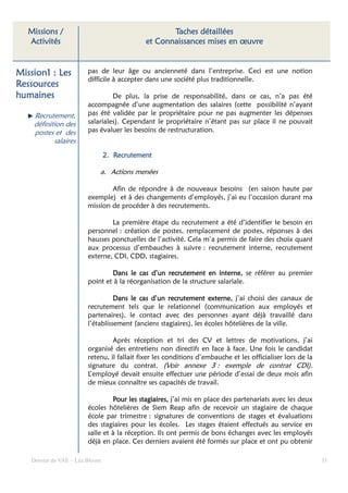 Missions /                                      Taches détaillées
   Activités                                et Connaissances mises en œuvre


Mission1 : Les          pas de leur âge ou ancienneté dans l’entreprise. Ceci est une notion
                        difficile à accepter dans une société plus traditionnelle.
Ressources
humaines                         De plus, la prise de responsabilité, dans ce cas, n’a pas été
                        accompagnée d’une augmentation des salaires (cette possibilité n’ayant
    Recrutement,        pas été validée par le propriétaire pour ne pas augmenter les dépenses
    définition des      salariales). Cependant le propriétaire n’étant pas sur place il ne pouvait
    postes et des       pas évaluer les besoins de restructuration.
           salaires
                                2. Recrutement

                            a. Actions menées

                                Afin de répondre à de nouveaux besoins (en saison haute par
                        exemple) et à des changements d’employés, j’ai eu l’occasion durant ma
                        mission de procéder à des recrutements.

                                La première étape du recrutement a été d’identifier le besoin en
                        personnel : création de postes, remplacement de postes, réponses à des
                        hausses ponctuelles de l’activité. Cela m’a permis de faire des choix quant
                        aux processus d’embauches à suivre : recrutement interne, recrutement
                        externe, CDI, CDD, stagiaires.

                                Dans le cas d’un recrutement en interne, se référer au premier
                        point et à la réorganisation de la structure salariale.

                                  Dans le cas d’un recrutement externe, j’ai choisi des canaux de
                                          cas
                        recrutement tels que le relationnel (communication aux employés et
                        partenaires), le contact avec des personnes ayant déjà travaillé dans
                        l’établissement (anciens stagiaires), les écoles hôtelières de la ville.

                                 Après réception et tri des CV et lettres de motivations, j’ai
                        organisé des entretiens non directifs en face à face. Une fois le candidat
                        retenu, il fallait fixer les conditions d’embauche et les officialiser lors de la
                        signature du contrat. (Voir annexe 3 : exemple de contrat CDI).
                        L’employé devait ensuite effectuer une période d’essai de deux mois afin
                        de mieux connaître ses capacités de travail.

                                 Pour les stagiaires, j’ai mis en place des partenariats avec les deux
                        écoles hôtelières de Siem Reap afin de recevoir un stagiaire de chaque
                        école par trimestre : signatures de conventions de stages et évaluations
                        des stagiaires pour les écoles. Les stages étaient effectués au service en
                        salle et à la réception. Ils ont permis de bons échanges avec les employés
                        déjà en place. Ces derniers avaient été formés sur place et ont pu obtenir

   Dossier de VAE – Léa Bloom                                                                               35
 