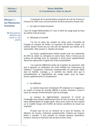 Missions /                                       Taches détaillées
  Activités                                 et Connaissances mises en œuvre


Mission 1 :                     3 employés de la sécurité étaient employés de nuit de 11 heures à
                        6 heures du matin avec une permanence de deux personnes chaque nuit.
Les Ressources
humaines                    c. Les repos et temps de pauses

                        1 jour de congé hebdomadaire et 1 jour et demi de congé payé au bout
    Recrutement,        du sixième mois de travail.
    définition des
    postes et des           d. Décompte et contrôle
           salaires
                                J’ai mis en place des emplois du temps pour l’ensemble de
                        l’équipe en essayant de limiter un maximum les horaires coupés. Ces
                        horaires étaient révisés tous les mois afin de répondre aux besoins de la
                        saisonnalité. (Voir annexe 4 : Emplois du temps).

                                Les heures supplémentaires étaient payées avec une majoration
                        de 25% du salaire ou rattrapées en saison basse. Nous n’avions pas de
                        système de pointage pour les employés et toute heure supplémentaire
                        devait être approuvée et signée afin d’être comptabilisée.

                                J’ai supervisé différentes taches de la gestion du personnel, telle
                        que la signature et vérification des arrêts maladie (sur ordonnance du
                        médecin), l’acceptation d’absences exceptionnelles du personnel (décès
                        dans les familles, mariages…), le contrôle des retards ainsi que la
                        comptabilisation et l'approbation des congés payés, jours de repos,
                        heures supplémentaires et récupérations.


                            e. Les difficultés

                                Le nombre important d’employés (47 employés et 2 stagiaires) a
                        pu rendre ce travail de contrôle difficile à certains moments, surtout à
                        cause du manque d’informatisation (pas de pointage).

                                Le manque de réglementation concernant le travail au
                        Cambodge laisse chaque établissement libre de fixer les temps de travail,
                        repos hebdomadaire et congés payés. Nous avons choisi de nous calquer
                        sur le modèle français afin d’offrir de bonnes conditions de travail aux
                        employés.

                                 N’ayant que 24 ans au moment de la prise de fonction, les
                        décisions de renvois, d’absences exceptionnelles n’étaient pas toujours
                        faciles à prendre. Il faut prendre en compte plusieurs paramètres,
                        humains, culturels et financiers afin de faire les bons choix.


   Dossier de VAE – Léa Bloom                                                                         37
 