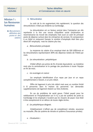 Missions /                                      Taches détaillées
  Activités                                et Connaissances mises en œuvre


Mission 1 :                     4. Rémunération
Les Ressources                 Le coût de la vie augmentant très rapidement, la question des
humaines                rémunérations n’était pas évidente au Cambodge.

    Recrutement,                La rémunération est un facteur central dans l’entreprise car elle
    définition des      représente à la fois une source d’équilibre social (motivation et
    postes et des       reconnaissance du travail des employés) mais aussi un coût (le principal
           salaires     poste de dépense surtout dans les entreprises de service). En comparaison
                        à un hôtel et restaurant français le nombre d’employés était bien plus
                        élevé (47 employés) mais les salaires plus bas.

                            a. Rémunération principale

                                La moyenne du salaire d’un employé était de 120 USD/mois et
                        les rémunérations représentaient 30% des dépenses totales de l’hôtel par
                        mois.

                            b. Les rémunérations périphériques

                                L’hôtel offrait une prime de fin d’année équivalente au treizième
                        mois plus la centralisation et le partage des pourboires à toute l’équipe
                        en fin de mois.

                            c. Les avantages en nature

                              Les employés bénéficiaient d’un repas par jour et un repas
                        complémentaire si besoin, à un prix réduit.

                               Offre de logement à prix très réduit mais avec un nombre limité
                        à 8 personnes dans la maison du personnel. Les demandes
                        supplémentaires de logement étaient sur liste d’attente.

                                 En cas de problème de santé grave, l’hôtel payait pour les
                        médicaments et l’hospitalisation car il n’y a pas de système de santé au
                        Cambodge et les employés n’avaient pas les moyens de payer. Ceci était
                        à titre exceptionnel et en dehors de toutes règles écrites.

                            d. Les périphériques éloignés.

                               L’établissement n’offrait pas de complément retraite, assurance
                        ou mutuelle. (Pas de système de retraite et système d’assurances privées)


                            e. L’évaluation :

   Dossier de VAE – Léa Bloom                                                                       38
 