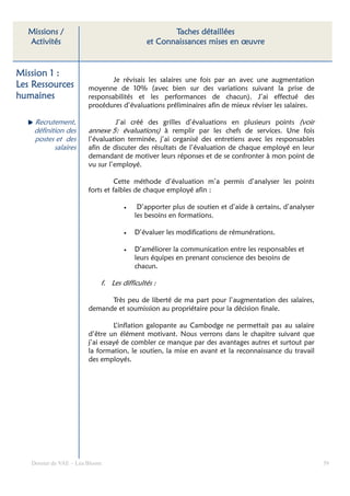 Missions /                                       Taches détaillées
  Activités                                 et Connaissances mises en œuvre


Mission 1 :
                                Je révisais les salaires une fois par an avec une augmentation
Les Ressources          moyenne de 10% (avec bien sur des variations suivant la prise de
humaines                responsabilités et les performances de chacun). J’ai effectué des
                        procédures d’évaluations préliminaires afin de mieux réviser les salaires.

    Recrutement,                  J’ai créé des grilles d’évaluations en plusieurs points (voir
    définition des      annexe 5: évaluations) à remplir par les chefs de services. Une fois
    postes et des       l’évaluation terminée, j’ai organisé des entretiens avec les responsables
           salaires     afin de discuter des résultats de l’évaluation de chaque employé en leur
                        demandant de motiver leurs réponses et de se confronter à mon point de
                        vu sur l’employé.

                                  Cette méthode d’évaluation m’a permis d’analyser les points
                        forts et faibles de chaque employé afin :

                                    •    D’apporter plus de soutien et d’aide à certains, d’analyser
                                        les besoins en formations.

                                    •   D’évaluer les modifications de rémunérations.

                                    •   D’améliorer la communication entre les responsables et
                                        leurs équipes en prenant conscience des besoins de
                                        chacun.

                            f. Les difficultés :

                              Très peu de liberté de ma part pour l’augmentation des salaires,
                        demande et soumission au propriétaire pour la décision finale.

                                 L’inflation galopante au Cambodge ne permettait pas au salaire
                        d’être un élément motivant. Nous verrons dans le chapitre suivant que
                        j’ai essayé de combler ce manque par des avantages autres et surtout par
                        la formation, le soutien, la mise en avant et la reconnaissance du travail
                        des employés.




   Dossier de VAE – Léa Bloom                                                                          39
 