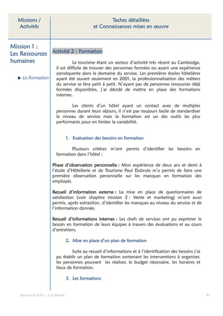 Missions /                                        Taches détaillées
   Activités                                  et Connaissances mises en œuvre


Mission 1 :
Les Ressources Activité 2 : Formation
humaines                Le tourisme étant un secteur d’activité très récent au Cambodge,
                         il est difficile de trouver des personnes formées ou ayant une expérience
                         conséquente dans le domaine du service. Les premières écoles hôtelières
     La Formation        ayant été ouvert seulement en 2001, la professionnalisation des métiers
                         du service se fera petit à petit. N’ayant pas de personnes ressources déjà
                         formées disponibles, j’ai décidé de mettre en place des formations
                         internes.

                                 Les clients d’un hôtel ayant un contact avec de multiples
                         personnes durant leurs séjours, il n’est pas toujours facile de standardiser
                         le niveau de service mais la formation est un des outils les plus
                         performants pour en limiter la variabilité.


                                 1. Evaluation des besoins en formation

                                 Plusieurs critères m’ont permis d’identifier les besoins en
                         formation dans l’hôtel :

                      Phase d’observation personnelle : Mon expérience de deux ans et demi à
                      l’école d’Hôtellerie et de Tourisme Paul Dubrule m’a permis de faire une
                      première observation personnelle sur les manques en formation des
                      employés.

                      Recueil d’information externe : La mise en place de questionnaires de
                      satisfaction (voir chapitre mission 2 : Vente et marketing) m’ont aussi
                      permis, après extraction, d’identifier les manques au niveau du service et de
                      l’information donnée.

                      Recueil d’informations internes : Les chefs de services ont pu exprimer le
                      besoin en formation de leurs équipes à travers des évaluations et au cours
                      d’entretiens.

                                 2. Mise en place d’un plan de formation

                                 Suite au recueil d’informations et à l’identification des besoins j’ai
                         pu établir un plan de formation contenant les interventions à organiser,
                         les personnes pouvant les réaliser, le budget nécessaire, les horaires et
                         lieux de formation.

                                        formati
                                 3. Les formations


    Dossier de VAE – Léa Bloom                                                                            40
 