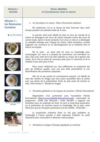 Missions /                                          Taches détaillées
   Activités                                    et Connaissances mises en œuvre


Mission 1 :
                                  •   Les formations en cuisine : Deux intervenants extérieurs
Les Ressources
humaines                           Par relationnel, j’ai eu la chance de faire intervenir deux chefs
                          français pendant une période totale de 3 mois.

      La Formation                 Le premier chef avait décidé de faire un tour du monde de la
                          cuisine en échangeant des cours de cuisine française contre des cours de
                          cuisine locale. Après m’avoir contacté, il est venu un mois et a développé
                          un véritable échange avec l’équipe de cuisine. Cette formation a plutôt
                          engendré une ouverture et un développement de la créativité chez la
                          chef et son équipe.

                                   Par la suite, un autre chef est venu au Cambodge pour
                          accompagner son mari et a proposé de commencer une formation sur
                          deux mois avec cette fois-ci de réels objectifs au niveau de la gestion des
                          stocks, de la mise en place de nouveaux plats pour le restaurant et de la
                          création d’une carte pour le bar.

                                   Nous avons réellement pu nous différencier en proposant des
                          plats de meilleure qualité, avec une plus belle présentation et une
                          diversification des prestations proposées.

                                   Afin de ne pas perdre les connaissances acquises, j’ai décidé de
                          créer des recettes en images que nous avons accrochées dans la cuisine
                          avec une photo de la présentation finale du plat avant de monter en
                          salle. (Voir annexe 7 : Recette en image)


                                  •   Formation générale sur les impacts du tourisme : Friends international

                                  Organisation d’un partenariat avec l’association Friends
                          International (http://www.childsafe-international.org/), responsable du
                          programme « Child safe Network ». Cette dernière a organisé une
Photos de présentation    formation pour les employés du front, les taxis et touk-touks partenaires
       des plats
                          sur la prévention du tourisme sexuel au Cambodge. Par la suite, notre
                          hôtel ainsi que les transports partenaires ont été certifiés « Child Safe ».

                                  La prostitution enfantine étant un très gros problème au
                          Cambodge à l’heure actuelle, il était important d’obtenir les outils
                          nécessaires pour reconnaître et dénoncer cette pratique.


    Les touk-touks                •   Formation en langues Française appliquée au tourisme


     Dossier de VAE – Léa Bloom                                                                           42
 