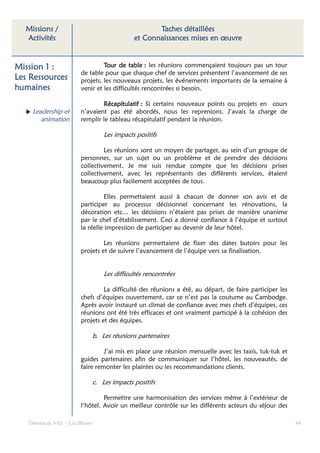 Missions /                                      Taches détaillées
  Activités                                et Connaissances mises en œuvre


Mission 1 :                      Tour de table : les réunions commençaient toujours pas un tour
                        de table pour que chaque chef de services présentent l’avancement de ses
Les Ressources          projets, les nouveaux projets, les événements importants de la semaine à
humaines                venir et les difficultés rencontrées si besoin.

                                Récapitulatif : Si certains nouveaux points ou projets en cours
    Leadership et       n’avaient pas été abordés, nous les reprenions. J’avais la charge de
       animation        remplir le tableau récapitulatif pendant la réunion.

                                Les impacts positifs

                                 Les réunions sont un moyen de partager, au sein d’un groupe de
                        personnes, sur un sujet ou un problème et de prendre des décisions
                        collectivement. Je me suis rendue compte que les décisions prises
                        collectivement, avec les représentants des différents services, étaient
                        beaucoup plus facilement acceptées de tous.

                                 Elles permettaient aussi à chacun de donner son avis et de
                        participer au processus décisionnel concernant les rénovations, la
                        décoration etc… les décisions n’étaient pas prises de manière unanime
                        par le chef d’établissement. Ceci a donné confiance à l’équipe et surtout
                        la réelle impression de participer au devenir de leur hôtel.

                                 Les réunions permettaient de fixer des dates butoirs pour les
                        projets et de suivre l’avancement de l’équipe vers sa finalisation.


                                Les difficultés rencontrées

                                 La difficulté des réunions a été, au départ, de faire participer les
                        chefs d’équipes ouvertement, car ce n’est pas la coutume au Cambodge.
                        Après avoir instauré un climat de confiance avec mes chefs d’équipes, ces
                        réunions ont été très efficaces et ont vraiment participé à la cohésion des
                        projets et des équipes.

                            b. Les réunions partenaires

                                 J’ai mis en place une réunion mensuelle avec les taxis, tuk-tuk et
                        guides partenaires afin de communiquer sur l’hôtel, les nouveautés, de
                        faire remonter les plaintes ou les recommandations clients.

                            c. Les impacts positifs

                                 Permettre une harmonisation des services même à l’extérieur de
                        l’hôtel. Avoir un meilleur contrôle sur les différents acteurs du séjour des

   Dossier de VAE – Léa Bloom                                                                           44
 