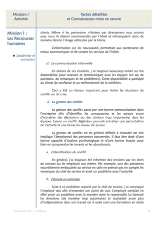 Missions /                                         Taches détaillées
  Activités                                   et Connaissances mises en œuvre


Mission 1 :             clients. Même si les partenaires n’étaient pas directement sous contrat
                        avec nous ils étaient recommandés par l’hôtel et influençaient donc de
Les Ressources          manière directe l’image véhiculée par la Noria.
humaines
                               L’information sur les nouveautés permettait aux partenaires de
                        mieux communiquer et de vendre les services de l’hôtel.
    Leadership et
       animation
                            d. La communication informelle

                                En dehors de ces réunions, j’ai toujours beaucoup insisté sur ma
                        disponibilité pour recevoir et communiquer avec les équipes (en cas de
                        questions, de remarques et de problèmes). Cette disponibilité a participé
                        au climat de confiance et au renforcement de la cohésion.

                                 Ceci a été un facteur important pour éviter les situations de
                        conflits ou de crise.

                                2. La gestion des conflits

                                 La gestion des conflits passe par une bonne communication dans
                        l’entreprise afin d’identifier les composantes et les acteurs avant
                        d’entraîner des démissions ou des scissions trop importantes dans les
                        équipes. Laisser un conflit dégénérer pourrait entraîner une perturbation
                        de l’activité et une baisse du niveau de service.

                                La gestion de conflits est en général difficile à résoudre car elle
                        implique l’émotionnel des personnes concernées. Il faut être doté d’une
                        bonne capacité d’analyse psychologique et d’une bonne écoute pour
                        bien en comprendre les tenants et les aboutissants.

                            a. L’identification du conflit

                                En général, j’ai toujours été informée des tensions par les chefs
                        de services ou les employés eux même. Par exemple, une des personnes
                        nouvellement embauchée au service en salle ne prenait pas en compte les
                        remarques du chef de service et avait un problème avec l’autorité.

                            b. L’écoute en entretien

                                Suite à ce problème reporté par le chef de service, j’ai convoqué
                        l’employé seul afin d’entendre son point de vue. L’employé semblait en
                        effet avoir un problème avec la manière dont le responsable lui donnait
                        les directives (de manière trop autoritaire) et souhaitait avoir plus
                        d’indépendance dans son travail car il avait suivi une formation en école

   Dossier de VAE – Léa Bloom                                                                         45
 