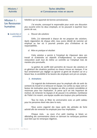 Missions /                                       Taches détaillées
  Activités                                 et Connaissances mises en œuvre


Mission 1 :             hôtelière qui lui apportait de bonnes connaissances.
Les Ressources                  J’ai ensuite, convoqué le responsable pour avoir une discussion
humaines                plus ouverte entre les deux employés, en les poussant à exprimer leurs
                        points de vue.

    Leadership et           c. Trouver des solutions
       animation
                                Enfin, j’ai ndemandé à chacun de me proposer des solutions.
                        Après négociation de chaque côté, nous avons décidé de nommer cet
                        employé au bar où il pourrait prendre plus d’initiatives et de
                        responsabilités.

                            d. Mise en pratique et résultats

                                Cette solution a permis à l’employé de s’épanouir dans son
                        travail et d’atteindre ses objectifs d’indépendance. Le responsable
                        restauration avait tout de même un contrôle sur l’employé mais de
                        manière plus ponctuelle.

                                 La gestion de conflit doit permettre de trouver des solutions et
                        en générant des situations positives ou chacun trouve ses marques. Il ne
                        faut certainement pas négliger ou ignorer ce genre de situation car en y
                        faisant face, la sensibilité et les besoins des employés sont pris en compte.

                                3. Animations

                                J’ai organisé des événements pour les employés afin de sortir du
                        contexte du travail et se retrouver en équipe. Ces sorties ou repas sont un
                        facteur de motivation pour les équipes car elles se sentent considérées et
                        reconnues pour leur implication. Je pense qu’il est très important de
                        motiver, de remercier les équipes et de pousser à la cohésion. L’ambiance
                        de l’hôtel s’en ressent, une équipe soudée sera toujours plus performante.

                                Tous les mois, je fêtais les anniversaires avec un petit cadeau
                        pour les personnes étant nées dans le mois,

                                 Nous avons organisé des repas après des périodes de forte
                        activité afin de remercier les employés pour leur implication.

                                 Chaque mois, au cours d’un petit meeting, je faisais un
                        débriefing des commentaires clients en donnant les remarques positives
                        aussi bien que les remarques négatives.




   Dossier de VAE – Léa Bloom                                                                           46
 