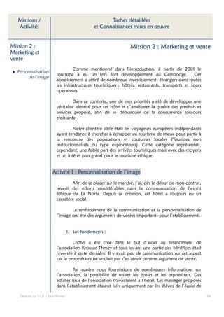 Missions /                                        Taches détaillées
   Activités                                  et Connaissances mises en œuvre


Mission 2 :                                                     Mission 2 : Marketing et vente
Marketing et
vente
                                  Comme mentionné dans l’introduction, à partir de 2001 le
  Personnalisation
                         tourisme a eu un très fort développement au Cambodge.                   Cet
       de l’image
                         accroissement a attiré de nombreux investissements étrangers dans toutes
                         les infrastructures touristiques ; hôtels, restaurants, transports et tours
                         operateurs.

                                  Dans ce contexte, une de mes priorités a été de développer une
                         véritable identité pour cet hôtel et d’améliorer la qualité des produits et
                         services proposé, afin de se démarquer de la concurrence toujours
                         croissante.

                                   Notre clientèle cible était les voyageurs européens indépendants
                         ayant tendance à chercher à échapper au tourisme de masse pour partir à
                         la rencontre des populations et coutumes locales (Touristes non
                         institutionnalisés du type explorateurs). Cette catégorie représentait,
                         cependant, une faible part des arrivées touristiques mais avec des moyens
                         et un intérêt plus grand pour le tourisme éthique.


                      Activité 1 : Personnalisation de l’image

                                 Afin de se placer sur le marché, j’ai, dès le début de mon contrat,
                         investi des efforts considérables dans la communication de l’esprit
                         éthique de La Noria. Depuis sa création, cet hôtel a toujours eu un
                         caractère social.

                                 Le renforcement de la communication et la personnalisation de
                         l’image ont été des arguments de ventes importants pour l’établissement.


                                        fondemen
                                 1. Les fondements :

                                  L’hôtel a été créé dans le but d’aider au financement de
                         l’association Krousar Thmey et tous les ans une partie des bénéfices était
                         reversée à cette dernière. Il y avait peu de communication sur cet aspect
                         car le propriétaire ne voulait pas s’en servir comme argument de vente.

                                  Par contre nous fournissions de nombreuses informations sur
                         l’association, la possibilité de visiter les écoles et les orphelinats. Des
                         adultes issus de l’association travaillaient à l’hôtel. Les massages proposés
                         dans l’établissement étaient faits uniquement par les élèves de l’école de

    Dossier de VAE – Léa Bloom                                                                           48
 