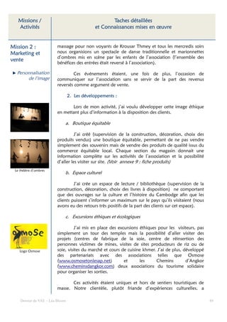 Missions /                                       Taches détaillées
   Activités                                 et Connaissances mises en œuvre


Mission 2 :              massage pour non voyants de Krousar Thmey et tous les mercredis soirs
Marketing et             nous organisions un spectacle de danse traditionnelle et marionnettes
                         d’ombres mis en scène par les enfants de l’association (l’ensemble des
vente
                         bénéfices des entrées était reversé à l’association).

  Personnalisation               Ces événements étaient, une fois de plus, l’occasion de
       de l’image        communiquer sur l’association sans se servir de la part des revenus
                         reversés comme argument de vente.

                                 2. Les développements :

                                Lors de mon activité, j’ai voulu développer cette image éthique
                         en mettant plus d’information à la disposition des clients.

                             a. Boutique équitable

                                   J’ai créé (supervision de la construction, décoration, choix des
                         produits vendus) une boutique équitable, permettant de ne pas vendre
                         simplement des souvenirs mais de vendre des produits de qualité issus du
                         commerce équitable local. Chaque section du magasin donnait une
                         information complète sur les activités de l’association et la possibilité
                         d’aller les visiter sur site. (Voir annexe 9 : fiche produits)
 Le théâtre d’ombres
                             b. Espace culturel

                                  J’ai crée un espace de lecture / bibliothèque (supervision de la
                         construction, décoration, choix des livres à disposition) ne comportant
                         que des ouvrages sur la culture et l’histoire du Cambodge afin que les
                         clients puissent s’informer un maximum sur le pays qu’ils visitaient (nous
                         avons eu des retours très positifs de la part des clients sur cet espace).

                             c. Excursions éthiques et écologiques

                                  J’ai mis en place des excursions éthiques pour les visiteurs, pas
                         simplement un tour des temples mais la possibilité d’aller visiter des
                         projets (centres de fabrique de la soie, centre de réinsertion des
                         personnes victimes de mines, visites de sites producteurs de riz ou de
    Logo Osmose          soie, visites du marché et cours de cuisine khmer. J’ai de plus, développé
                         des partenariats avec des associations telles que Osmose
                         (www.osmosetonlesap.net)          et      les     Chemins         d’Angkor
                         (www.cheminsdangkor.com) deux associations du tourisme solidaire
                         pour organiser les sorties.

                                Ces activités étaient uniques et hors de sentiers touristiques de
                         masse. Notre clientèle, plutôt friande d’expériences culturelles, a

    Dossier de VAE – Léa Bloom                                                                        49
 