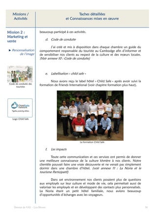 Missions /                                        Taches détaillées
   Activités                                  et Connaissances mises en œuvre


Mission 2 :               beaucoup participé à ces activités.
Marketing et
                              d. Code de conduite
vente
                                  J’ai créé et mis à disposition dans chaque chambre un guide du
   Personnalisation       comportement responsable du touriste au Cambodge afin d’informer et
        de l’image        de sensibiliser nos clients au respect de la culture et des mœurs locales.
                          (Voir annexe 10 : Code de conduite)



                              e. Labellisation « child safe »

                                  Nous avons reçu le label hôtel « Child Safe » après avoir suivi la
 Code de conduite des
       touristes
                          formation de Friends International (voir chapitre formation plus haut).




   Logo Child Safe




                                                        La formation Child Safe


                              f.   Les impacts

                                   Toute cette communication et ces services ont permis de donner
                          une meilleure connaissance de la culture khmère à nos clients. Notre
                          clientèle pouvait faire une vraie découverte et ne venait pas simplement
                          dormir dans une chambre d’hôtel. (voir annexe 11 : La Noria et le
                          tourisme Participatif)

                                   Dans cet environnement nos clients posaient plus de questions
                          aux employés sur leur culture et mode de vie, cela permettait aussi de
                          valoriser les employés et en développant des contacts plus personnalisés.
                          La Noria étant un petit hôtel familiale, nous avions beaucoup
                          d’opportunités d’échanges avec les voyageurs.


     Dossier de VAE – Léa Bloom                                                                        50
 