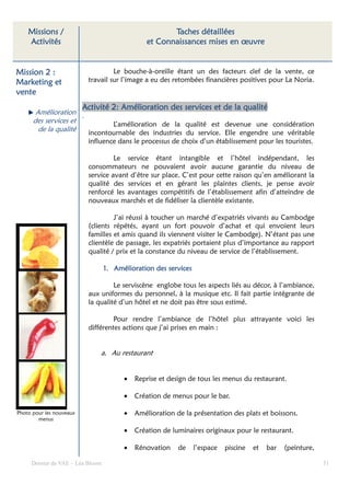 Missions /                                        Taches détaillées
    Activités                                  et Connaissances mises en œuvre


Mission 2 :                         Le bouche-à-oreille étant un des facteurs clef de la vente, ce
Marketing et               travail sur l’image a eu des retombées financières positives pour La Noria.
vente
                          Activité 2: Amélioration des services et de la qualité
       Amélioration .
      des services et        L’amélioration de la qualité est devenue une considération
        de la qualité incontournable des industries du service. Elle engendre une véritable
                           influence dans le processus de choix d’un établissement pour les touristes.

                                    Le service étant intangible et l’hôtel indépendant, les
                           consommateurs ne pouvaient avoir aucune garantie du niveau de
                           service avant d’être sur place. C’est pour cette raison qu’en améliorant la
                           qualité des services et en gérant les plaintes clients, je pense avoir
                           renforcé les avantages compétitifs de l’établissement afin d’atteindre de
                           nouveaux marchés et de fidéliser la clientèle existante.

                                    J’ai réussi à toucher un marché d’expatriés vivants au Cambodge
                           (clients répétés, ayant un fort pouvoir d’achat et qui envoient leurs
                           familles et amis quand ils viennent visiter le Cambodge). N’étant pas une
                           clientèle de passage, les expatriés portaient plus d’importance au rapport
                           qualité / prix et la constance du niveau de service de l’établissement.

                                  1. Amélioration des services

                                    Le serviscène englobe tous les aspects liés au décor, à l’ambiance,
                           aux uniformes du personnel, à la musique etc. Il fait partie intégrante de
                           la qualité d’un hôtel et ne doit pas être sous estimé.

                                    Pour rendre l’ambiance de l’hôtel plus attrayante voici les
                           différentes actions que j’ai prises en main :


                               a. Au restaurant


                                        •   Reprise et design de tous les menus du restaurant.

                                        •   Création de menus pour le bar.

Photo pour les nouveaux                 •   Amélioration de la présentation des plats et boissons.
        menus

                                        •   Création de luminaires originaux pour le restaurant.

                                        •   Rénovation    de     l’espace   piscine   et   bar   (peinture,

     Dossier de VAE – Léa Bloom                                                                               51
 