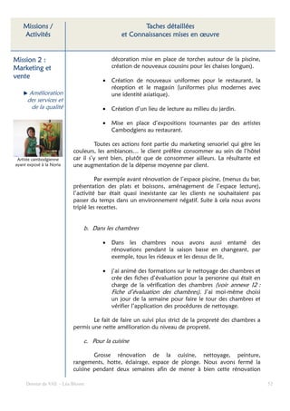 Missions /                                      Taches détaillées
    Activités                                et Connaissances mises en œuvre


Mission 2 :                              décoration mise en place de torches autour de la piscine,
Marketing et                             création de nouveaux coussins pour les chaises longues).
vente
                                     •   Création de nouveaux uniformes pour le restaurant, la
                                         réception et le magasin (uniformes plus modernes avec
       Amélioration                      une identité asiatique).
      des services et
        de la qualité                •   Création d’un lieu de lecture au milieu du jardin.

                                     •   Mise en place d’expositions tournantes par des artistes
                                         Cambodgiens au restaurant.

                                    Toutes ces actions font partie du marketing sensoriel qui gère les
                          couleurs, les ambiances… le client préfère consommer au sein de l’hôtel
 Artiste cambodgienne     car il s’y sent bien, plutôt que de consommer ailleurs. La résultante est
ayant exposé à la Noria   une augmentation de la dépense moyenne par client.

                                    Par exemple avant rénovation de l’espace piscine, (menus du bar,
                          présentation des plats et boissons, aménagement de l’espace lecture),
                          l’activité bar était quasi inexistante car les clients ne souhaitaient pas
                          passer du temps dans un environnement négatif. Suite à cela nous avons
                          triplé les recettes.


                              b. Dans les chambres

                                     •   Dans les chambres nous avons aussi entamé des
                                         rénovations pendant la saison basse en changeant, par
                                         exemple, tous les rideaux et les dessus de lit,

                                     •   j’ai animé des formations sur le nettoyage des chambres et
                                         crée des fiches d’évaluation pour la personne qui était en
                                         charge de la vérification des chambres (voir annexe 12 :
                                         Fiche d’évaluation des chambres). J’ai moi-même choisi
                                         un jour de la semaine pour faire le tour des chambres et
                                         vérifier l’application des procédures de nettoyage.

                                  Le fait de faire un suivi plus strict de la propreté des chambres a
                          permis une nette amélioration du niveau de propreté.

                              c. Pour la cuisine

                                  Grosse rénovation de la cuisine, nettoyage, peinture,
                          rangements, hotte, éclairage, espace de plonge. Nous avons fermé la
                          cuisine pendant deux semaines afin de mener à bien cette rénovation

     Dossier de VAE – Léa Bloom                                                                          52
 