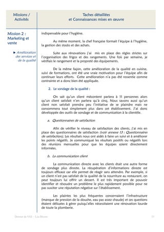 Missions /                                         Taches détaillées
   Activités                                   et Connaissances mises en œuvre


Mission 2 :              indispensable pour l’hygiène.
Marketing et
                                  Au même moment, la chef française formait l’équipe à l’hygiène,
vente
                         la gestion des stocks et des achats.

     Amélioration                  Suite aux rénovations j’ai mis en place des règles strictes sur
    des services et      l’organisation des frigos et des rangements. Une fois par semaine, je
      de la qualité      vérifiais le rangement et la propreté des équipements.

                                 De la même façon, cette amélioration de la qualité en cuisine,
                         suivi de formations, ont été une vraie motivation pour l’équipe afin de
                         continuer leurs efforts. Cette amélioration n’a pas été ressentie comme
                         contrainte et a donc bien été appliquée.

                                       sondage
                                 2. Le sondage de la qualité :

                                 On sait qu’un client mécontent parlera à 11 personnes alors
                         qu’un client satisfait n’en parlera qu’à cinq. Nous savons aussi qu’un
                         client non satisfait prendra peu l’initiative de se plaindre mais ne
                         consommera tout simplement plus dans cet établissement. J’ai donc
                         développée des outils de sondage et de communication à la clientèle.

                             a. Questionnaires de satisfaction

                                  Afin de vérifier le niveau de satisfaction des clients, j’ai mis en
                         place des questionnaires de satisfaction (voir annexe 13 : Questionnaires
                         de satisfaction). Les résultats nous ont aidés à faire un suivi et à améliorer
                         les points négatifs. Je communiquai les résultats positifs ou négatifs lors
                         des réunions mensuelles pour que les équipes soient directement
                         informées.

                             b. La communication client

                                  La communication directe avec les clients était une autre forme
                         de sondage plus directe. La récupération d’informations directe est
                         toujours efficace car elle permet de réagir sans attendre. Par exemple, si
                         un client n’est pas satisfait de la qualité de la nourriture au restaurant, on
                         peut toujours lui offrir un dessert. Il est très important de pouvoir
                         identifier et résoudre un problème le plus rapidement possible pour ne
                         pas susciter une réputation négative sur l’établissement.

                                 Les plaintes les plus fréquentes concernaient l’infrastructure
                         (manque de pression de la douche, eau pas assez chaude) et ces questions
                         étaient délicates à gérer puisqu’elles nécessitaient une rénovation lourde
                         de toute la plomberie.

    Dossier de VAE – Léa Bloom                                                                            53
 
