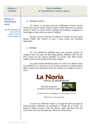 Missions /                                       Taches détaillées
   Activités                                 et Connaissances mises en œuvre


Mission 2 :
Marketing et                 b. Affichage extérieur
vente
                                  J’ai réalisé un nouveau panneau d’affichage lumineux devant
                         l’hôtel pour que les clients puissent repérer l’hôtel facilement en passant
  Développement          devant et attirer les clients walk-in (puisque de nombreux voyageurs au
     des outils de       Cambodge ne réservaient pas avant le départ).
   ventes et de la
  communication                  De plus, j’ai fait construire un tableau en ardoise sur pied, placé
                         devant l’hôtel, afin d’écrire en gros si nous avions des chambres
                         disponibles.


                             c. Publicités

                                J’ai crée différentes publicités pour des journaux gratuits de
                         voyage et pour des plans de Siem Reap gratuits, distribués dans la ville.
                         Nous avons pris des espaces publicités sur Canby, Siem Reap Guide,
                         Angkor Guide, pocket guide et Siem Reap Angkor.

                                 Ces guides étaient distribués partout en ville et j’ai décidé d’axer
                         les publicités sur le restaurant car les visiteurs prenant ces guides étaient
                         déjà sur place mais cherchaient juste des endroits où manger et boire un
                         verre.




                                                   Publicité dans un des guides local



                                 A travers ces différents medias, j’ai essayé de créer une ligne de
                         communication cohérente qui participait à l’image de La Noria. J’ai
                         gardé les mêmes couleurs, styles de photos, styles d’écritures afin que
                         notre hôtel soit reconnaissable sans même lire l’information.




    Dossier de VAE – Léa Bloom                                                                           55
 