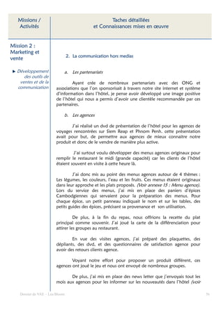 Missions /                                       Taches détaillées
   Activités                                 et Connaissances mises en œuvre


Mission 2 :
Marketing et
                                 2. La communication hors medias
vente

  Développement              a. Les partenariats
     des outils de
   ventes et de la                Ayant crée de nombreux partenariats avec des ONG et
  communication          associations que l’on sponsorisait à travers notre site internet et système
                         d’information dans l’hôtel, je pense avoir développé une image positive
                         de l’hôtel qui nous a permis d’avoir une clientèle recommandée par ces
                         partenaires.

                             b. Les agences

                                 J’ai réalisé un dvd de présentation de l’hôtel pour les agences de
                         voyages rencontrées sur Siem Reap et Phnom Penh. cette présentation
                         avait pour but, de permettre aux agences de mieux connaitre notre
                         produit et donc de le vendre de manière plus active.

                                  J’ai surtout voulu développer des menus agences originaux pour
                         remplir le restaurant le midi (grande capacité) car les clients de l’hôtel
                         étaient souvent en visite à cette heure là.

                                  J’ai donc mis au point des menus agences autour de 4 thèmes :
                         Les légumes, les couleurs, l’eau et les fruits. Ces menus étaient originaux
                         dans leur approche et les plats proposés. (Voir annexe 15 : Menu agence).
                         Lors du service des menus, j’ai mis en place des paniers d’épices
                         Cambodgiennes qui servaient pour la préparation des menus. Pour
                         chaque épice, un petit panneau indiquait le nom et sur les tables, des
                         petits guides des épices, précisant sa provenance et son utilisation.

                                   De plus, à la fin du repas, nous offrions la recette du plat
                         principal comme souvenir. J’ai joué la carte de la différenciation pour
                         attirer les groupes au restaurant.

                                 En vue des visites agences, j’ai préparé des plaquettes, des
                         dépliants, des dvd, et des questionnaires de satisfaction agence pour
                         avoir des retours clients agence.

                                 Voyant notre effort pour proposer un produit différent, ces
                         agences ont joué le jeu et nous ont envoyé de nombreux groupes.

                                De plus, j’ai mis en place des news letter que j’envoyais tout les
                         mois aux agences pour les informer sur les nouveautés dans l’hôtel (voir

    Dossier de VAE – Léa Bloom                                                                         56
 