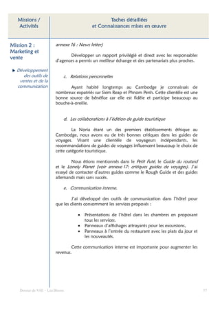 Missions /                                      Taches détaillées
   Activités                                et Connaissances mises en œuvre


Mission 2 :              annexe 16 : News letter)
Marketing et
                                Développer un rapport privilégié et direct avec les responsables
vente
                         d’agences a permis un meilleur échange et des partenariats plus proches.

  Développement
     des outils de           c. Relations personnelles
   ventes et de la
  communication                 Ayant habité longtemps au Cambodge je connaissais de
                         nombreux expatriés sur Siem Reap et Phnom Penh. Cette clientèle est une
                         bonne source de bénéfice car elle est fidèle et participe beaucoup au
                         bouche-à-oreille.


                             d. Les collaborations à l’édition de guide touristique

                                  La Noria étant un des premiers établissements éthique au
                         Cambodge, nous avons eu de très bonnes critiques dans les guides de
                         voyages. Visant une clientèle de voyageurs indépendants, les
                         recommandations de guides de voyages influencent beaucoup le choix de
                         cette catégorie touristique.

                                 Nous étions mentionnés dans le Petit Futé, le Guide du routard
                         et le Lonely Planet (voir annexe 17: critiques guides de voyages). J’ai
                         essayé de contacter d’autres guides comme le Rough Guide et des guides
                         allemands mais sans succès.

                             e. Communication interne.

                                  J’ai développé des outils de communication dans l’hôtel pour
                         que les clients consomment les services proposés :

                                    •   Présentations de l’hôtel dans les chambres en proposant
                                        tous les services.
                                    •   Panneaux d’affichages attrayants pour les excursions,
                                    •   Panneaux à l’entrée du restaurant avec les plats du jour et
                                        les nouveautés.

                                 Cette communication interne est importante pour augmenter les
                         revenus.




    Dossier de VAE – Léa Bloom                                                                        57
 