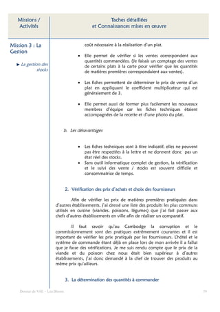 Missions /                                         Taches détaillées
   Activités                                   et Connaissances mises en œuvre


Mission 3 : La                             coût nécessaire à la réalisation d’un plat.
Gestion
                                       •   Elle permet de vérifier si les ventes correspondent aux
                                           quantités commandées. (Je faisais un comptage des ventes
    La gestion des                         de certains plats à la carte pour vérifier que les quantités
             stocks                        de matières premières correspondaient aux ventes).

                                       •   Les fiches permettent de déterminer le prix de vente d’un
                                           plat en appliquant le coefficient multiplicateur qui est
                                           généralement de 3.

                                       •   Elle permet aussi de former plus facilement les nouveaux
                                           membres d’équipe car les fiches techniques étaient
                                           accompagnées de la recette et d’une photo du plat.


                             b. Les désavantages


                                       •   Les fiches techniques sont à titre indicatif, elles ne peuvent
                                           pas être respectées à la lettre et ne donnent donc pas un
                                           état réel des stocks.
                                       •   Sans outil informatique complet de gestion, la vérification
                                           et le suivi des vente / stocks est souvent difficile et
                                           consommatrice de temps.


                                                          d’acha
                                 2. Vérification des prix d’achats et choix des fournisseurs

                                  Afin de vérifier les prix de matières premières pratiquées dans
                         d’autres établissements, j’ai dressé une liste des produits les plus communs
                         utilisés en cuisine (viandes, poissons, légumes) que j’ai fait passer aux
                         chefs d’autres établissements en ville afin de réaliser un comparatif.

                                  Il faut savoir qu’au Cambodge la corruption et le
                         commissionnement sont des pratiques extrêmement courantes et il est
                         important de vérifier les prix pratiqués par les fournisseurs. L’hôtel et le
                         système de commande étant déjà en place lors de mon arrivée il a fallut
                         que je fasse des vérifications. Je me suis rendu compte que le prix de la
                         viande et du poisson chez nous était bien supérieur à d’autres
                         établissements, j’ai donc demandé à la chef de trouver des produits au
                         même prix qu’ailleurs.


                                 3. La détermination des quantités à commander

    Dossier de VAE – Léa Bloom                                                                              59
 
