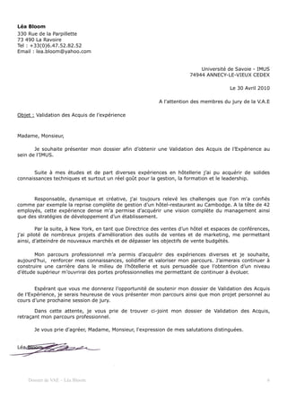 Léa Bloom
330 Rue de la Parpillette
73 490 La Ravoire
Tel : +33(0)6.47.52.82.52
Email : lea.bloom@yahoo.com


                                                                            Université de Savoie - IMUS
                                                                        74944 ANNECY-LE-VIEUX CEDEX

                                                                                         Le 30 Avril 2010

                                                           A l'attention des membres du jury de la V.A.E

Objet : Validation des Acquis de l’expérience



Madame, Monsieur,

       Je souhaite présenter mon dossier afin d’obtenir une Validation des Acquis de l’Expérience au
sein de l’IMUS.


       Suite à mes études et de part diverses expériences en hôtellerie j’ai pu acquérir de solides
connaissances techniques et surtout un réel goût pour la gestion, la formation et le leadership.



      Responsable, dynamique et créative, j'ai toujours relevé les challenges que l'on m'a confiés
comme par exemple la reprise complète de gestion d'un hôtel-restaurant au Cambodge. A la tête de 42
employés, cette expérience dense m'a permise d'acquérir une vision complète du management ainsi
que des stratégies de développement d’un établissement.

         Par la suite, à New York, en tant que Directrice des ventes d’un hôtel et espaces de conférences,
j'ai piloté de nombreux projets d'amélioration des outils de ventes et de marketing, me permettant
ainsi, d’atteindre de nouveaux marchés et de dépasser les objectifs de vente budgétés.

       Mon parcours professionnel m’a permis d’acquérir des expériences diverses et je souhaite,
aujourd’hui, renforcer mes connaissances, solidifier et valoriser mon parcours. J’aimerais continuer à
construire une carrière dans le milieu de l’hôtellerie et suis persuadée que l’obtention d’un niveau
d’étude supérieur m’ouvrirai des portes professionnelles me permettant de continuer à évoluer.


       Espérant que vous me donnerez l’opportunité de soutenir mon dossier de Validation des Acquis
de l’Expérience, je serais heureuse de vous présenter mon parcours ainsi que mon projet personnel au
cours d’une prochaine session de jury.

       Dans cette attente, je vous prie de trouver ci-joint mon dossier de Validation des Acquis,
retraçant mon parcours professionnel.

       Je vous prie d'agréer, Madame, Monsieur, l'expression de mes salutations distinguées.


Léa Bloom




    Dossier de VAE – Léa Bloom                                                                          6
 