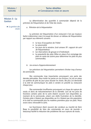 Missions /                                       Taches détaillées
   Activités                                 et Connaissances mises en œuvre


Mission 3 : La
Gestion                          La détermination des quantités à commander dépend de la
                         prévision de fréquentation et de l’état des stocks.

    La gestion des           a. Prévision de la fréquentation
             stocks

                                  La prévision de fréquentation d’un restaurant n’est pas toujours
                         facile à déterminer mais j’ai essayé de dresser un tableau de fréquentation
                         par rapport aux éléments suivants:

                                     •   Le taux d’occupation de l’hôtel
                                     •   La saisonnalité
                                     •   Les jours de la semaine (voir annexe 19 : rapport de suivi
                                         de fréquentation)
                                     •   Les réservations de groupe et d’individuels
                                     •   La popularité des plats (Mise en place d’un comptage des
                                         plats en sortie de cuisine pour déterminer les plats les plus
                                         commandés)


                             b. Les erreurs d’approvisionnement

                               Les prévisions de fréquentation permettent d’éviter trop d’erreur
                         de commande.

                                 Des commandes trop importantes provoquent une perte des
                         denrées périssables. Pour éviter les pertes en cas d’erreur, j’ai mis en place
                         un système de plat du jour pour écouler les stocks. De plus j’ai demandé
                         à la chef de communiquer les plats à vendre en priorité au restaurant
                         chaque jour.

                                  Des commandes insuffisantes provoquent un risque de rupture de
                         stocks et donc de mécontentement de la clientèle. Lors de ma prise de
                         fonctions certains plats de la carte étaient souvent non disponibles au
                         moment de la commande, créant une réelle frustration de la clientèle.
                         Certains plats n’étaient pas disponibles car ils n’étaient pas très populaires
                         et la chef ne commandait plus les matières premières pour ces plats. Nous
                         avons donc retravaillé la carte.

                                Les fournisseurs étant souvent des vendeurs au marché de Siem
                         Reap la possibilité de faire des commandes en cours de journée a
                         beaucoup facilité la réduction des problèmes liés aux ruptures de stocks.



    Dossier de VAE – Léa Bloom                                                                            60
 