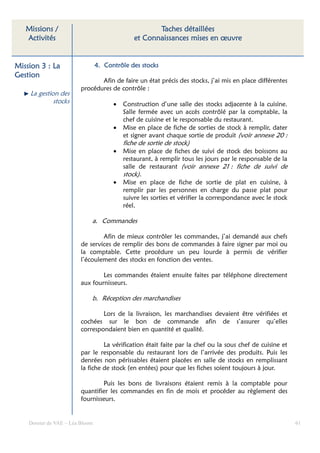 Missions /                                         Taches détaillées
   Activités                                   et Connaissances mises en œuvre


Mission 3 : La                   4. Contrôle des stocks
Gestion
                                Afin de faire un état précis des stocks, j’ai mis en place différentes
                         procédures de contrôle :
    La gestion des
             stocks                    •   Construction d’une salle des stocks adjacente à la cuisine.
                                           Salle fermée avec un accès contrôlé par la comptable, la
                                           chef de cuisine et le responsable du restaurant.
                                       •   Mise en place de fiche de sorties de stock à remplir, dater
                                           et signer avant chaque sortie de produit (voir annexe 20 :
                                           fiche de sortie de stock)
                                       •   Mise en place de fiches de suivi de stock des boissons au
                                           restaurant, à remplir tous les jours par le responsable de la
                                           salle de restaurant (voir annexe 21 : fiche de suivi de
                                           stock).
                                       •   Mise en place de fiche de sortie de plat en cuisine, à
                                           remplir par les personnes en charge du passe plat pour
                                           suivre les sorties et vérifier la correspondance avec le stock
                                           réel.

                             a. Commandes

                                 Afin de mieux contrôler les commandes, j’ai demandé aux chefs
                         de services de remplir des bons de commandes à faire signer par moi ou
                         la comptable. Cette procédure un peu lourde à permis de vérifier
                         l’écoulement des stocks en fonction des ventes.

                                 Les commandes étaient ensuite faites par téléphone directement
                         aux fournisseurs.

                             b. Réception des marchandises

                                 Lors de la livraison, les marchandises devaient être vérifiées et
                         cochées sur le bon de commande afin de s’assurer qu’elles
                         correspondaient bien en quantité et qualité.

                                  La vérification était faite par la chef ou la sous chef de cuisine et
                         par le responsable du restaurant lors de l’arrivée des produits. Puis les
                         denrées non périssables étaient placées en salle de stocks en remplissant
                         la fiche de stock (en entées) pour que les fiches soient toujours à jour.

                                 Puis les bons de livraisons étaient remis à la comptable pour
                         quantifier les commandes en fin de mois et procéder au règlement des
                         fournisseurs.


    Dossier de VAE – Léa Bloom                                                                              61
 