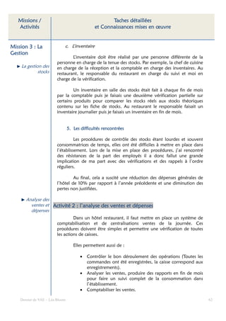 Missions /                                         Taches détaillées
   Activités                                   et Connaissances mises en œuvre


Mission 3 : La               c. L’inventaire
Gestion
                                 L’inventaire doit être réalisé par une personne différente de la
                         personne en charge de la tenue des stocks. Par exemple, la chef de cuisine
    La gestion des       en charge de la réception et la comptable en charge des inventaires. Au
             stocks      restaurant, le responsable du restaurant en charge du suivi et moi en
                         charge de la vérification.

                                  Un inventaire en salle des stocks était fait à chaque fin de mois
                         par la comptable puis je faisais une deuxième vérification partielle sur
                         certains produits pour comparer les stocks réels aux stocks théoriques
                         contenu sur les fiche de stocks. Au restaurant le responsable faisait un
                         inventaire journalier puis je faisais un inventaire en fin de mois.


                                 5. Les difficultés rencontrées

                                   Les procédures de contrôle des stocks étant lourdes et souvent
                         consommatrices de temps, elles ont été difficiles à mettre en place dans
                         l’établissement. Lors de la mise en place des procédures, j’ai rencontré
                         des résistances de la part des employés il a donc fallut une grande
                         implication de ma part avec des vérifications et des rappels à l’ordre
                         réguliers.

                                  Au final, cela a suscité une réduction des dépenses générales de
                         l’hôtel de 10% par rapport à l’année précédente et une diminution des
                         pertes non justifiées.

       Analyse des
         ventes et Activité 2 : l’analyse des ventes et dépenses
         dépenses
                                  Dans un hôtel restaurant, il faut mettre en place un système de
                         comptabilisation et de centralisations ventes de la journée. Ces
                         procédures doivent être simples et permettre une vérification de toutes
                         les actions de caisses.

                                    Elles permettent aussi de :

                                        •   Contrôler le bon déroulement des opérations (Toutes les
                                            commandes ont été enregistrées, la caisse correspond aux
                                            enregistrements).
                                        •   Analyser les ventes, produire des rapports en fin de mois
                                            pour faire un suivi complet de la consommation dans
                                            l’établissement.
                                        •   Comptabiliser les ventes.

    Dossier de VAE – Léa Bloom                                                                          62
 