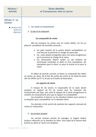 Missions /                                          Taches détaillées
   Activités                                    et Connaissances mises en œuvre


Mission 3 : La
Gestion

       Analyse des               1. Les ventes et encaissements
         ventes et
         dépenses            a. Le bar et le restaurant


                                           Les comparatifs de ventes

                                  Afin de comparer les ventes avec les sorties réelles, j’ai mis en
                         place les procédures de contrôles suivantes :

                                       •    Les plats sortants de la cuisine étaient comptabilisés sur
                                            une liste par la personne en charge du passe plat.
                                       •    Les notes étaient enregistrées dans une caisse enregistreuse
                                            par la personne en charge de la caisse.
                                       •    Les commandes étaient notées sur des bulletins de
                                            commande numérotés et datés en trois exemplaires. Un
                                            exemplaire pour le client, un pour la cuisine et un pour la
                                            caisse.


                                  En début de journée suivante, je faisais un comparatif des tickets
                         en cuisine, en caisse, de la liste des sorties de cuisine et du ticket de caisse
                         afin de vérifier qu’il n’y ait pas eu d’oublis de facturation.

                                           Les rapports de caisses

                                 A chaque fin de service, le responsable de la caisse devait
                         produire un rapport de fin de service avec les montants des
                         encaissements par type, puis sortir le rapport de la caisse enregistreuse et
                         remettre les encaissements ainsi que le rapport en comptabilité.
                                 Les prestations à facturer sur les chambres étaient aussi remises à
                         la réception pour comptabiliser sur la chambre client.

                                 Ces données m’ont permis de produire des rapports mensuels de
                         ventes en restauration.


                             b. Les services annexes

                                 Les services annexes comme les massages, la lingerie étaient
                         toujours refacturés sur la chambre du client. Une copie de la facture était
                         fournie au client et l’autre à la réception.

    Dossier de VAE – Léa Bloom                                                                              63
 