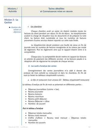 Missions /                                         Taches détaillées
   Activités                                   et Connaissances mises en œuvre


Mission 3 : La
Gestion

       Analyse des            c. Les chambres
         ventes et
         dépenses                 Chaque chambre avait un casier où étaient stockées toutes les
                         factures du client pendant son séjour. En fin de séjour, les réceptionnistes
                         avaient la charge de récupérer tous les documents et de préparer la note
                         client. La facture était numérotée et tous les numéros de factures
                         provenant d’autres services étaient reportés sur cette note finale.

                                 Le réceptionniste devait produire une feuille de caisse en fin de
                         journée avec les numéros de factures enregistrées et les totaux par mode
                         de règlement. Puis les règlements ainsi que le rapport étaient remis à la
                         comptabilité.

                                 Chaque jour, la comptabilité devait mettre en rapport les factures
                         en attente de paiement des différents services et les factures payées à la
                         réception afin de régulariser les comptes de chaque service.

                                 2. Les outils d’analyse des ventes

                             L’enregistrement des ventes journalières m’a aidé à dresser des
                        analyses de mon activité au restaurant et dans les chambres. En fin de
                        mois je faisais les tableaux récapitulatifs suivants :

                              a. Le Bar et restaurant (voir annexe 22 : Tableau récapitulatif restaurant)

                      Le tableau d’analyse de fin de mois se présentait en différentes parties :

                          •      Dépenses journalières (cuisine + bar)
                          •      Revenu journalier
                          •      Revenu boissons
                          •      Revenu nourriture
                          •      Revenu petit déjeuner
                          •      Revenu Déjeuner + dîner
                          •      Nombre de couvert

                      Puis le tableau d’analyse

                          • Dépenses totales mensuelles
                          • Revenu total mensuel
                          • Chiffre d’affaire = Revenu total mensuel – Dépenses totales
                            mensuelles
                          • Nombre de couverts

    Dossier de VAE – Léa Bloom                                                                          64
 