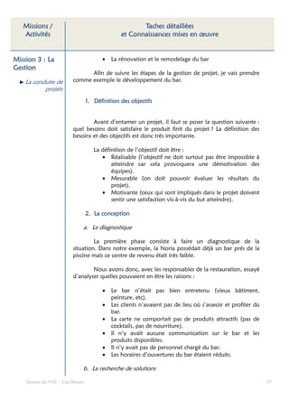 Missions /                                         Taches détaillées
   Activités                                   et Connaissances mises en œuvre


Mission 3 : La                         •   La rénovation et le remodelage du bar
Gestion
                               Afin de suivre les étapes de la gestion de projet, je vais prendre
    La conduite de       comme exemple le développement du bar.
           projets
                                 1. Définition des objectifs


                                 Avant d’entamer un projet, il faut se poser la question suivante :
                         quel besoins doit satisfaire le produit finit du projet ? La définition des
                         besoins et des objectifs est donc très importante.

                                    La définition de l’objectif doit être :
                                       • Réalisable (l’objectif ne doit surtout pas être impossible à
                                           atteindre car cela provoquera une démotivation des
                                           équipes).
                                       • Mesurable (on doit pouvoir évaluer les résultats du
                                           projet).
                                       • Motivante (ceux qui sont impliqués dans le projet doivent
                                           sentir une satisfaction vis-à-vis du but atteindre).

                                 2. La conception

                             a. Le diagnostique

                                  La première phase consiste à faire un diagnostique de la
                         situation. Dans notre exemple, la Noria possédait déjà un bar prés de la
                         piscine mais ce centre de revenu était très faible.

                                 Nous avons donc, avec les responsables de la restauration, essayé
                         d’analyser quelles pouvaient en être les raisons :

                                       •   Le bar n’était pas bien entretenu (vieux bâtiment,
                                           peinture, etc).
                                       •   Les clients n’avaient pas de lieu où s’asseoir et profiter du
                                           bar.
                                       •   La carte ne comportait pas de produits attractifs (pas de
                                           cocktails, pas de nourriture).
                                       •   Il n’y avait aucune communication sur le bar et les
                                           produits disponibles.
                                       •   Il n’y avait pas de personnel chargé du bar.
                                       •   Les horaires d’ouvertures du bar étaient réduits.

                             b. La recherche de solutions

    Dossier de VAE – Léa Bloom                                                                             67
 