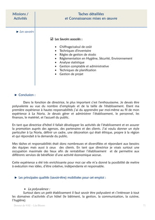 Missions /                                      Taches détaillées
Activités                                et Connaissances mises en œuvre


     Les savoirs

                                 Les Savoirs associés :

                                 •   Chiffrage/calcul de coût
                                 •   Techniques d'inventaire
                                 •   Règles de gestion de stocks
                                 •   Réglementation en Hygiène, Sécurité, Environnement
                                 •   Analyse statistique
                                 •   Gestion comptable et administrative
                                 •   Techniques de planification
                                 •   Gestion de projet




     Conclusion :

        Dans la fonction de directrice, le plus important c’est l'enthousiasme. Je devais être
polyvalente au vue du nombre d’employés et de la taille de l'établissement. Etant ma
première expérience à hautes responsabilités j’ai du apprendre par moi-même au fil de mon
expérience à La Noria. Je devais gérer et administrer l’établissement, le personnel, les
finances, le matériel, et l'accueil du public.

En tant que directrice d'hôtel il fallait développer les activités de l’établissement et en assurer
la promotion auprès des agences, des partenaires et des clients. J’ai voulu donner un style
particulier à La Noria, définir un cadre, une décoration qui était éthique, propre à la région
et qui répondait à la demande du public.

Mes tâches et responsabilités était donc nombreuses et diversifiées et répondant aux besoins
des équipes mais aussi à ceux des clients. En tant que directrice je visais surtout une
occupation maximale des lieux afin de rentabiliser l’établissement et de permettre aux
différents services de bénéficier d’une activité économique accrue.

Cette expérience a été très enrichissante pour moi car elle m’a donné la possibilité de mettre
à exécution mes idées, d’être créative, indépendante et responsable.


     Les principales qualités (savoir-être) mobilisées pour cet emploi :
                              (savoir-      mobilisées


         • La polyvalence :
        Surtout dans un petit établissement il faut savoir être polyvalent et s’intéresser à tout
les domaines d’activités d’un hôtel (le bâtiment, la gestion, la communication, la cuisine,
l’hygiène)
 Dossier de VAE – Léa Bloom                                                                           71
 